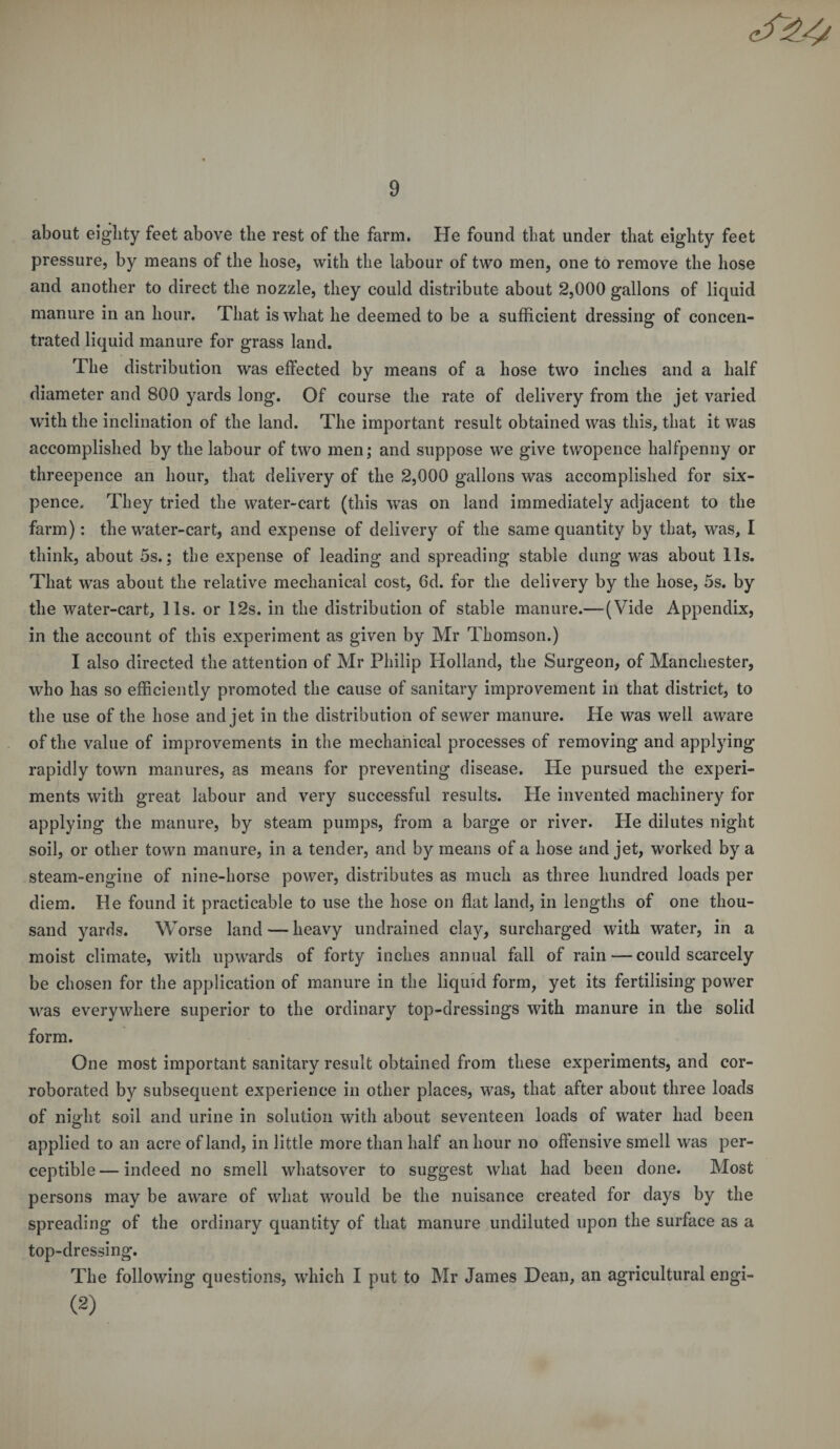 about eighty feet above the rest of the farm. He found that under that eighty feet pressure, by means of the hose, with the labour of two men, one to remove the hose and another to direct the nozzle, they could distribute about 2,000 gallons of liquid manure in an hour. That is what he deemed to be a sufficient dressing of concen¬ trated liquid manure for grass land. The distribution was effected by means of a hose two inches and a half diameter and 800 yards long. Of course the rate of delivery from the jet varied with the inclination of the land. The important result obtained was this, that it was accomplished by the labour of two men; and suppose we give twopence halfpenny or threepence an hour, that delivery of the 2,000 gallons was accomplished for six¬ pence. They tried the water-cart (this was on land immediately adjacent to the farm): the water-cart, and expense of delivery of the same quantity by that, was, I think, about 5s.; the expense of leading and spreading stable dung was about 11s. That was about the relative mechanical cost, 6d. for the delivery by the hose, 5s. by the water-cart, 11s. or 12s. in the distribution of stable manure.—(Vide Appendix, in the account of this experiment as given by Mr Thomson.) I also directed the attention of Mr Philip Holland, the Surgeon, of Manchester, who has so efficiently promoted the cause of sanitary improvement in that district, to the use of the hose and jet in the distribution of sewer manure. He was well aware of the value of improvements in the mechanical processes of removing and applying rapidly town manures, as means for preventing disease. He pursued the experi¬ ments with great labour and very successful results. He invented machinery for applying the manure, by steam pumps, from a barge or river. He dilutes night soil, or other town manure, in a tender, and by means of a hose and jet, worked by a steam-engine of nine-horse power, distributes as much as three hundred loads per diem. He found it practicable to use the hose on flat land, in lengths of one thou¬ sand yards. Worse land — heavy undrained clay, surcharged with water, in a moist climate, with upwards of forty inches annual fall of rain — could scarcely be chosen for the application of manure in the liquid form, yet its fertilising power was everywhere superior to the ordinary top-dressings with manure in the solid form. One most important sanitary result obtained from these experiments, and cor¬ roborated by subsequent experience in other places, was, that after about three loads of nigdit soil and urine in solution with about seventeen loads of water had been applied to an acre of land, in little more than half an hour no offensive smell was per¬ ceptible— indeed no smell whatsover to suggest what had been done. Most persons may be aware of what would be the nuisance created for days by the spreading of the ordinary quantity of that manure undiluted upon the surface as a top-dressing. The following questions, which I put to Mr James Dean, an agricultural engi- (2)