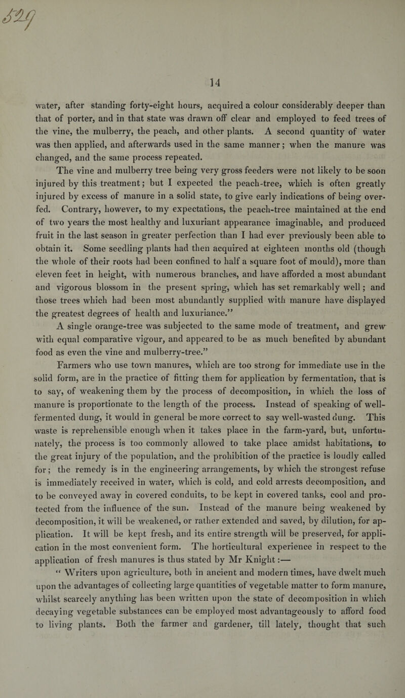 water, after standing forty-eight hours, acquired a colour considerably deeper than that of porter, and in that state was drawn off clear and employed to feed trees of the vine, the mulberry, the peach, and other plants. A second quantity of water was then applied, and afterwards used in the same manner; when the manure was changed, and the same process repeated. The vine and mulberry tree being very gross feeders were not likely to be soon injured by this treatment; but I expected the peach-tree, which is often greatly injured by excess of manure in a solid state, to give early indications of being over¬ fed. Contrary, however, to my expectations, the peach-tree maintained at the end of two years the most healthy and luxuriant appearance imaginable, and produced fruit in the last season in greater perfection than I had ever previously been able to obtain it. Some seedling plants had then acquired at eighteen months old (though the whole of their roots had been confined to half a square foot of mould), more than eleven feet in height, with numerous branches, and have afforded a most abundant and vigorous blossom in the present spring, which has set remarkably well; and those trees which had been most abundantly supplied with manure have displayed the greatest degrees of health and luxuriance.” A single orange-tree was subjected to the same mode of treatment, and grew with equal comparative vigour, and appeared to be as much benefited by abundant food as even the vine and mulberry-tree.” Farmers who use town manures, which are too strong for immediate use in the solid form, are in the practice of fitting them for application by fermentation, that is to savj of weakening them by the process of decomposition, in which the loss of manure is proportionate to the length of the process. Instead of speaking of well- fermented dung, it would in general be more correct to say well-wasted dung. This waste is reprehensible enough when it takes place in the farm-yard, but, unfortu¬ nately, the process is too commonly allowed to take place amidst habitations, to the great injury of the population, and the prohibition of the practice is loudly called for; the remedy is in the engineering arrangements, by which the strongest refuse is immediately received in water, which is cold, and cold arrests decomposition, and to be conveyed away in covered conduits, to be kept in covered tanks, cool and pro¬ tected from the influence of the sun. Instead of the manure being weakened by decomposition, it will be weakened, or rather extended and saved, by dilution, for ap¬ plication. It will be kept fresh, and its entire strength will be preserved, for appli¬ cation in the most convenient form. The horticultural experience in respect to the application of fresh manures is thus stated by Mr Knight:— “ Writers upon agriculture, both in ancient and modern times, have dwelt much upon the advantages of collecting large quantities of vegetable matter to form manure, whilst scarcely anything has been written upon the state of decomposition in which decaying vegetable substances can be employed most advantageously to afford food to living plants. Both the farmer and gardener, till lately, thought that such