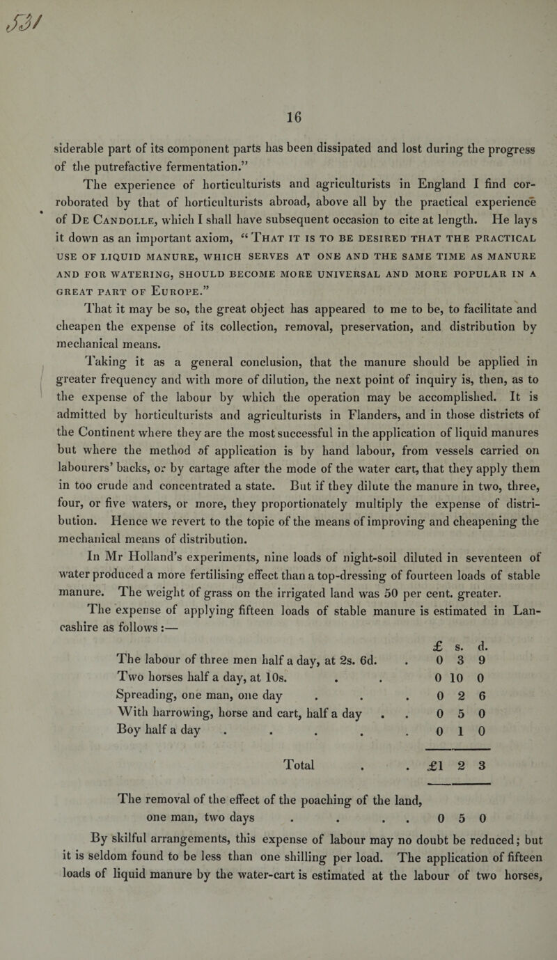 siderable part of its component parts has been dissipated and lost during the progress of the putrefactive fermentation.” The experience of horticulturists and agriculturists in England I find cor¬ roborated by that of horticulturists abroad, above all by the practical experience of De Candolle, which I shall have subsequent occasion to cite at length. He lays it down as an important axiom, “That it is to be desired that the practical USE OF LIQUID MANURE, WHICH SERVES AT ONE AND THE SAME TIME AS MANURE AND FOR WATERING, SHOULD BECOME MORE UNIVERSAL AND MORE POPULAR IN A GREAT PART OF EUROPE.” That it may be so, the great object has appeared to me to be, to facilitate and cheapen the expense of its collection, removal, preservation, and distribution by mechanical means. Taking it as a general conclusion, that the manure should be applied in greater frequency and with more of dilution, the next point of inquiry is, then, as to the expense of the labour by which the operation may be accomplished. It is admitted by horticulturists and agriculturists in Flanders, and in those districts ot the Continent where they are the most successful in the application of liquid manures but where the method of application is by hand labour, from vessels carried on labourers’ backs, or by cartage after the mode of the water cart, that they apply them in too crude and concentrated a state. But if they dilute the manure in two, three, four, or five waters, or more, they proportionately multiply the expense of distri¬ bution. Hence we revert to the topic of the means of improving and cheapening the mechanical means of distribution. In Mr Holland’s experiments, nine loads of night-soil diluted in seventeen of water produced a more fertilising effect than a top-dressing of fourteen loads of stable manure. The weight of grass on the irrigated land was 50 per cent, greater. The expense of applying fifteen loads of stable manure is estimated in Lan¬ cashire as follows:— £ s. d. The labour of three men half a day, at 2s. 6d. . 0 3 9 Two horses half a day, at 10s. . . 0 10 0 Spreading, one man, one day . . .026 With harrowing, horse and cart, half a day . . 0 5 0 Boy half a day . . . . .010 Total . .£123 The removal of the effect of the poaching of the land, one man, two days . . ..050 By skilful arrangements, this expense of labour may no doubt be reduced; but it is seldom found to be less than one shilling per load. The application of fifteen loads of liquid manure by the water-cart is estimated at the labour of two horses.