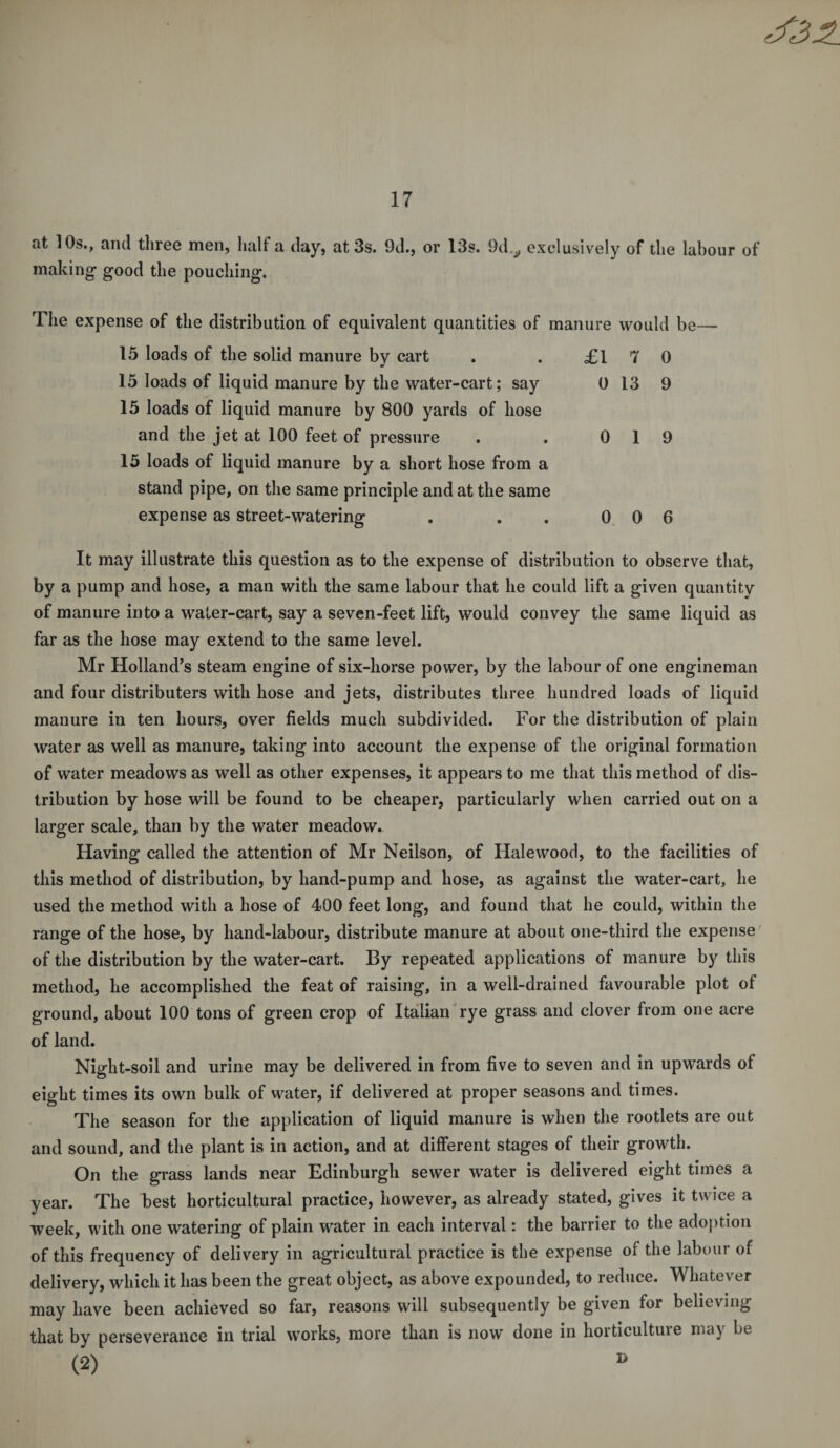 at 10s., and three men, half a day, at 3s. 9d., or 13s. 9d,, exclusively of the labour of making good the pouching. The expense of the distribution of equivalent quantities of manure would be— 15 loads of the solid manure by cart 15 loads of liquid manure by the water-cart; say 15 loads of liquid manure by 800 yards of hose and the jet at 100 feet of pressure 15 loads of liquid manure by a short hose from a stand pipe, on the same principle and at the same expense as street-watering £17 0 0 13 9 0 1 9 0 0 6 It may illustrate this question as to the expense of distribution to observe that, by a pump and hose, a man with the same labour that he could lift a given quantity of manure into a water-cart, say a seven-feet lift, would convey the same liquid as far as the hose may extend to the same level. Mr Holland’s steam engine of six-horse power, by the labour of one engineman and four distributers with hose and jets, distributes three hundred loads of liquid manure in ten hours, over fields much subdivided. For the distribution of plain water as well as manure, taking into account the expense of the original formation of water meadows as well as other expenses, it appears to me that this method of dis¬ tribution by hose will be found to be cheaper, particularly when carried out on a larger scale, than by the water meadow. Having called the attention of Mr Neilson, of Hale wood, to the facilities of this method of distribution, by hand-pump and hose, as against the water-cart, he used the method with a hose of 400 feet long, and found that he could, within the range of the hose, by hand-labour, distribute manure at about one-third the expense of the distribution by the water-cart. By repeated applications of manure by this method, he accomplished the feat of raising, in a well-drained favourable plot oi ground, about 100 tons of green crop of Italian rye grass and clover from one acre of land. Night-soil and urine may be delivered in from five to seven and in upwards of eight times its own bulk of water, if delivered at proper seasons and times. The season for the application of liquid manure is when the rootlets are out and sound, and the plant is in action, and at different stages of their growth. On the grass lands near Edinburgh sewer water is delivered eight times a year. The best horticultural practice, however, as already stated, gives it twice a week, with one watering of plain water in each interval: the barrier to the adoption of this frequency of delivery in agricultural practice is the expense of the labour of delivery, which it has been the great object, as above expounded, to reduce. Whatever may have been achieved so far, reasons will subsequently be given for believing that by perseverance in trial works, more than is now done in horticulture may be (2)