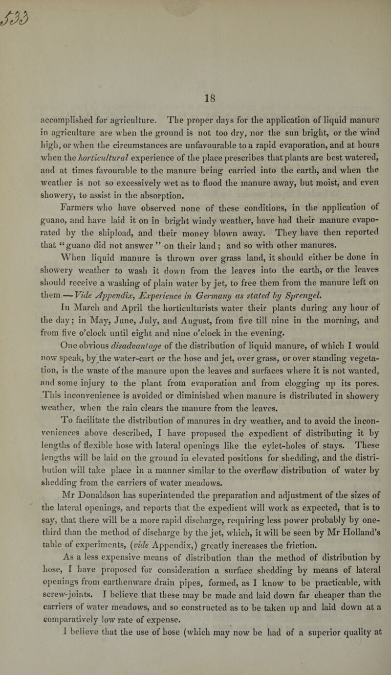 accomplished for agriculture. The proper days for the application of liquid manure in agriculture are when the ground is not too dry, nor the sun bright, or the wind high, or when the circumstances are unfavourable to a rapid evaporation, and at hours when the horticultural experience of the place prescribes that plants are best watered, and at times favourable to the manure being carried into the earth, and when the weather is not so excessively wet as to flood the manure away, but moist, and even showery, to assist in the absorption. Farmers who have observed none of these conditions, in the application of guano, and have laid it on in bright windy weather, have had their manure evapo¬ rated by the shipload, and their money blown away. They have then reported that “ guano did not answer ” on their land; and so with other manures. When liquid manure is thrown over grass land, it should either be done in showery weather to wash it down from the leaves into the earth, or the leaves should receive a washing of plain water by jet, to free them from the manure left on them—Vide Appendix, Experience in Germany as stated by Sprengel. In March and April the horticulturists water their plants during any hour of the day; in May, June, July, and August, from five till nine in the morning, and from five o’clock until eight and nine o’clock in the evening. One obvious disadvantage of the distribution of liquid manure, of which I would now’ speak, by the water-cart or the hose and jet, over grass, or over standing vegeta¬ tion, is the waste of the manure upon the leaves and surfaces where it is not wanted, and some injury to the plant from evaporation and from clogging up its pores. This inconvenience is avoided or diminished when manure is distributed in showery weather, when the rain clears the manure from the leaves. To facilitate the distribution of manures in dry weather, and to avoid the incon¬ veniences above described, I have proposed the expedient of distributing it by lengths of flexible hose with lateral openings like the eylet-holes of stays. These lengths will be laid on the ground in elevated positions for shedding, and the distri¬ bution will take place in a manner similar to the overflow distribution of water by shedding from the carriers of water meadows. Mr Donaldson has superintended the preparation and adjustment of the sizes of the lateral openings, and reports that the expedient will work as expected, that is to say, that there will be a more rapid discharge, requiring less powder probably by one- third than the method of discharge by the jet, which, it will be seen by Mr Holland’s table of experiments, (vide Appendix,) greatly increases the friction. As a less expensive means of distribution than the method of distribution by hose, I have proposed for consideration a surface shedding by means of lateral openings from earthenware drain pipes, formed, as I know to be practicable, with screw-joints. I believe that these may be made and laid down far cheaper than the carriers of water meadows, and so constructed as to be taken up and laid down at a comparatively low rate of expense. I believe that the use of hose (which may now be had of a superior quality at