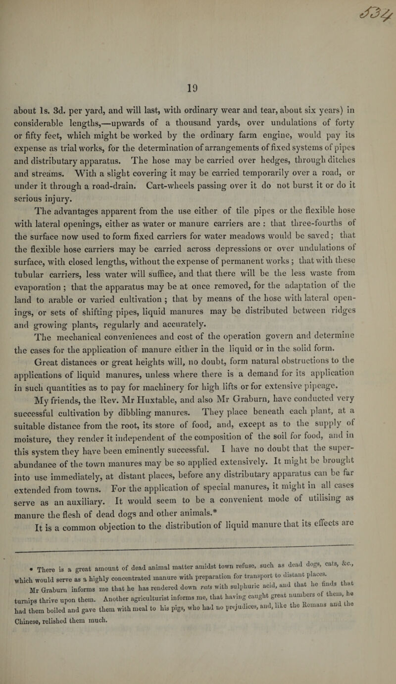 about Is. 3d. per yard, and will last, with ordinary wear and tear, about six years) in considerable lengths,—upwards of a thousand yards, over undulations of forty or fifty feet, which might be worked by the ordinary farm engine, would pay its expense as trial works, for the determination of arrangements of fixed systems of pipes and distributary apparatus. The hose may be carried over hedges, through ditches and streams. With a slight covering it may be carried temporarily over a road, or under it through a road-drain. Cart-wheels passing over it do not burst it or do it serious injury. The advantages apparent from the use either of tile pipes or the flexible hose with lateral openings, either as water or manure carriers are : that three-fourths ot the surface now used to form fixed carriers for water meadows would be saved; that the flexible hose carriers may be carried across depressions or over undulations ot surface, with closed lengths, without the expense of permanent works ; that with these tubular carriers, less water will suffice, and that there will be the less waste from evaporation ; that the apparatus may be at once removed, for the adaptation ot the land to arable or varied cultivation ; that by means of the hose with lateral open¬ ings, or sets of shifting pipes, liquid manures may be distributed between ridges and growing plants, regularly and accurately. The mechanical conveniences and cost of the operation govern and determine the cases for the application of manure either in the liquid or in the solid form. Great distances or great heights will, no doubt, form natural obstructions to the applications of liquid manures, unless where there is a demand for its application in such quantities as to pay for machinery for high lifts or for extensive pipeage. My friends, the Rev. Mr Huxtable, and also Mr Graburn, have conducted very successful cultivation by dibbling manures. They place beneath each plant, at a suitable distance from the root, its store of food, and, except as to the supply ot moisture, they render it independent of the composition of the soil for food, and m this system they have been eminently successful. I have no doubt that the super¬ abundance of the town manures may be so applied extensively. It might be brought into use immediately, at distant places, before any distributary apparatus can be far extended from towns. Tor the application of special manures, it might in all cases serve as an auxiliary. It would seem to be a convenient mode of utilising as manure the flesh of dead dogs and other animals.* It is a common objection to the distribution of liquid manure that its effects are * There is a great amount of dead animal matter amidst town refuse, such as dead dogs, cats, &amp;c., tnch would serve as a highly concentrated manure with preparation for transport to distant places. Mr Graburn informs me that he has rendered down rats with sulphuric acid, and that he fouls m mips thrive upon them. Another agriculturist informs me, that having caught great numbers ot them ie id them boiled and gave them with meal to his pigs, who had no prejudices, and, like the Romans and the liinese, relished them much.