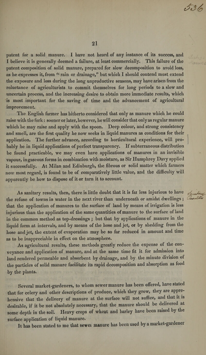 patent for a solid manure. I have not heard of any instance of its success, and I believe it is generally deemed a failure, at least commercially. This failure of the patent composition of solid manure, prepared for slow decomposition to avoid loss, as he expresses it, from “ rain or drainage,” but which I should contend must extend the exposure and loss during the long unproductive seasons, may have arisen from the reluctance of agriculturists to commit themselves for long periods to a slow and uncertain process, and the increasing desire to obtain more immediate results, which is most important for the saving of time and the advancement of agricultural improvement. The English farmer has hitherto considered that only as manure which he could raise with the fork: sooner or later, however, he will consider that only as regular manure which he may raise and apply with the spoon. Deep colour, and strong consistency and smell, are the first quality he now seeks in liquid manures as conditions for their application. The further advance, according to horticultural experience, will pro¬ bably be in liquid applications of perfect transparency. If subterraneous distribution be found practicable, we may even have applications of manures in an invisible vapour, in gaseous forms in combination with moisture, as Sir Humphrey Davy applied it successfully. At Milan and Edinburgh, the fibrous or solid matter which farmers now most regard, is found to be of comparatively little value, and the difficulty will apparently be how to dispose of it or turn it to account. As sanitary results, then, there is little doubt that it is far less injurious to have the refuse of towns in water in the next river than underneath or amidst dwellings ; that the application of manures to the surface of land by means of irrigation is less injurious than the application of the same quantities of manure to the surface of land in the common method as top-dressings ; but that by applications of manure in the liquid form at intervals, and by means of the hose and jet, or by shedding from the hose and jet, the extent of evaporation may be so far reduced in amount and time as to be inappreciable in effect on the atmosphere. As agricultural results, these methods greatly reduce the expense of the con¬ veyance and application of manure, and at the same time fit it for admission into land rendered permeable and absorbent by drainage, and by the minute division of the particles of solid manure facilitate its rapid decomposition and absorption as food by the plants. Several market-gardeners, to whom sewer manure has been offered, have stated that for celery and other descriptions of produce, which they grow, they are appre¬ hensive that the delivery of manure at the surface will not suffice, and that it is desirable, if it be not absolutely necessary, that the manure should be delivered at some depth in the soil. Heavy crops of wheat and barley have been raised by the surface application of liquid manure. It has been stated to me that sewei manure has been used by a market-gardener