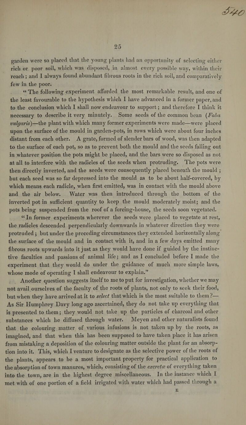 garden were so placed that the young plants had an opportunity of selecting either rich or poor soil, which was disposed, in almost every possible way, within their reach ; and I always found abundant fibrous roots in the rich soil, and comparatively few in the poor. « The following experiment afforded the most remarkable result, and one of the least favourable to the hypothesis which I have advanced in a former paper, and to the conclusion which I shall now endeavour to support; and therefore I think it necessary to describe it very minutely. Some seeds of the common bean (Faba vulgaris)—the plant with which many former experiments were made—were placed upon the surface of the mould in garden-pots, in rows which were about four inches distant from each other. A grate, formed of slender bars of wood, was then adapted to the surface of each pot, so as to prevent both the mould and the seeds falling out in whatever position the pots might be placed, and the bars were so disposed as not at all to interfere with the radicles of the seeds when protruding. The pots were then directly inverted, and the seeds were consequently placed beneath the mould ; but each seed was so far depressed into the mould as to be about half-covered, by which means each radicle, when first emitted, was in contact with the mould above and the air below. Water was then introduced through the bottom of the inverted pot in sufficient quantity to keep the mould moderately moist; and the pots being suspended from the roof of a forcing-house, the seeds soon vegetated. “ In former experiments wherever the seeds were placed to vegetate at rest, the radicles descended perpendicularly downwards in whatever direction they were protruded ; but under the preceding circumstances they extended horizontally along the surface of the mould and in contact with it, and in a few days emitted many fibrous roots upwards into it just as they would have done if guided by the instinc¬ tive faculties and passions of animal life; and as I concluded before I made the experiment that they would do under the guidance of much more simple laws, whose mode of operating I shall endeavour to explain.” Another question suggests itself to me to put for investigation, whether we may not avail ourselves of the faculty of the roots of plants, not only to seek their food, but when they have arrived at it to select that which is the most suitable to them?— As Sir Humphrey Davy long ago ascertained, they do not take up everything that is presented to them; they would not take up the particles of charcoal and other substances which he diffused through water. Meyen and other naturalists found that the colouring matter of various infusions is not taken up by the roots, as imagined, and that when this has been supposed to have taken place it has arisen from mistaking a deposition of the colouring matter outside the plant for an absorp¬ tion into it. This, which I venture to designate as the selective power of the roots of the plants, appears to be a most important property for practical application to the absorption of town manures, which, consisting of the excreta of everything taken into the town, are in the highest degree miscellaneous. In the instance which I met with of one portion of a field irrigated with water which had passed through a E