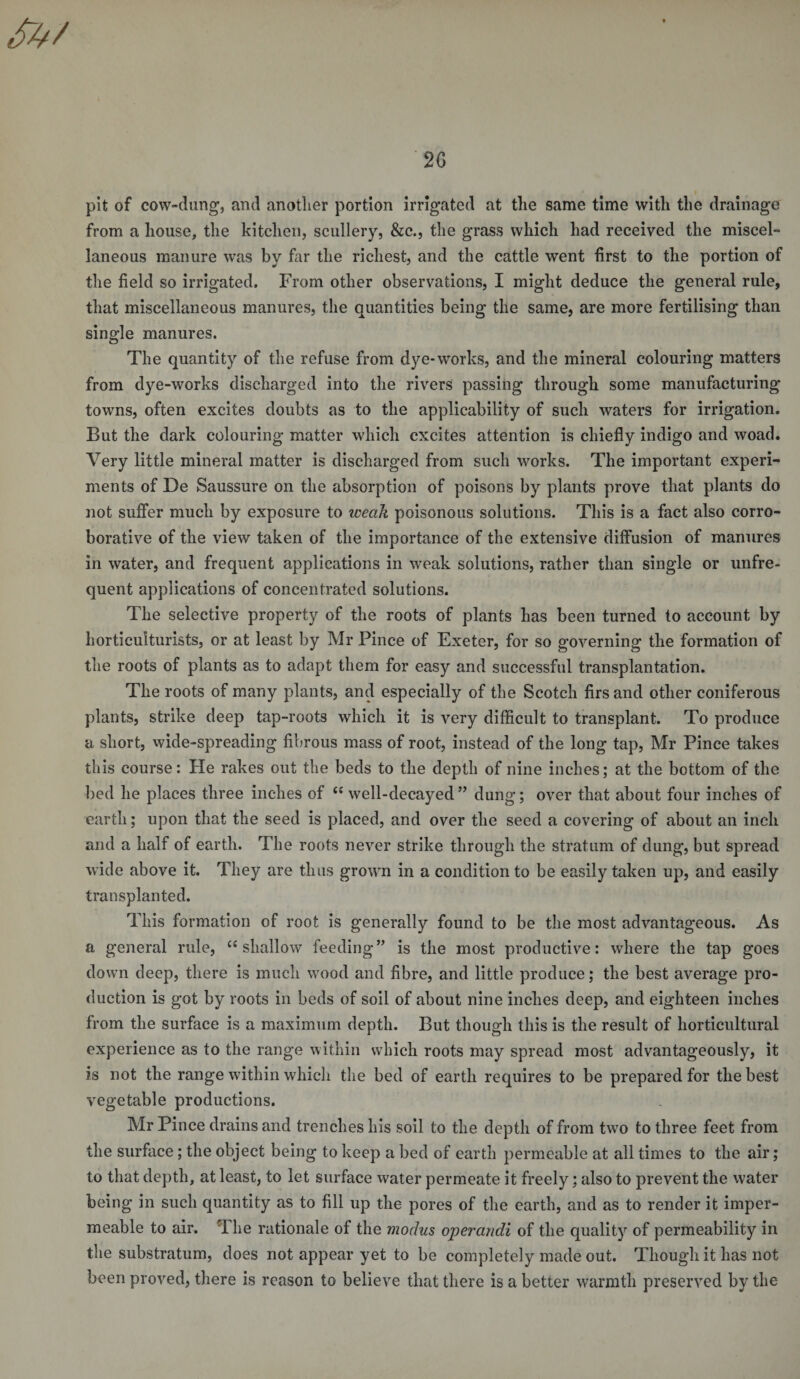 2G pit of cow-dung, and another portion irrigated at the same time with the drainage from a house, the kitchen, scullery, &amp;c., the grass which had received the miscel¬ laneous manure was by far the richest, and the cattle went first to the portion of the field so irrigated. From other observations, I might deduce the general rule, that miscellaneous manures, the quantities being the same, are more fertilising than single manures. The quantity of the refuse from dye-works, and the mineral colouring matters from dye-works discharged into the rivers passing through some manufacturing towns, often excites doubts as to the applicability of such waters for irrigation. But the dark colouring matter which excites attention is chiefly indigo and woad. Very little mineral matter is discharged from such works. The important experi¬ ments of De Saussure on the absorption of poisons by plants prove that plants do not suffer much by exposure to icecik poisonous solutions. This is a fact also corro¬ borative of the view taken of the importance of the extensive diffusion of manures in water, and frequent applications in weak solutions, rather than single or unfre¬ quent applications of concentrated solutions. The selective property of the roots of plants has been turned to account by horticulturists, or at least by Mr Pince of Exeter, for so governing the formation of the roots of plants as to adapt them for easy and successful transplantation. The roots of many plants, and especially of the Scotch firs and other coniferous plants, strike deep tap-roots which it is very difficult to transplant. To produce a short, wide-spreading fibrous mass of root, instead of the long tap, Mr Pince takes this course: He rakes out the beds to the depth of nine inches; at the bottom of the bed he places three inches of C{ well-decayed” dung; over that about four inches of earth; upon that the seed is placed, and over the seed a covering of about an inch and a half of earth. The roots never strike through the stratum of dung, but spread wide above it. They are thus grown in a condition to be easily taken up, and easily transplanted. This formation of root is generally found to be the most advantageous. As a general rule, “ shallow feeding” is the most productive: where the tap goes down deep, there is much wood and fibre, and little produce; the best average pro¬ duction is got by roots in beds of soil of about nine inches deep, and eighteen inches from the surface is a maximum depth. But though this is the result of horticultural experience as to the range within which roots may spread most advantageously, it is not the range within which the bed of earth requires to be prepared for the best vegetable productions. Mr Pince drains and trenches his soil to the depth of from two to three feet from the surface ; the object being to keep a bed of earth permeable at all times to the air; to that depth, at least, to let surface water permeate it freely; also to prevent the water being in such quantity as to fill up the pores of the earth, and as to render it imper¬ meable to air. i he rationale of the modus operandi of the quality of permeability in the substratum, does not appear yet to be completely made out. Though it has not been proved, there is reason to believe that there is a better warmth preserved by the