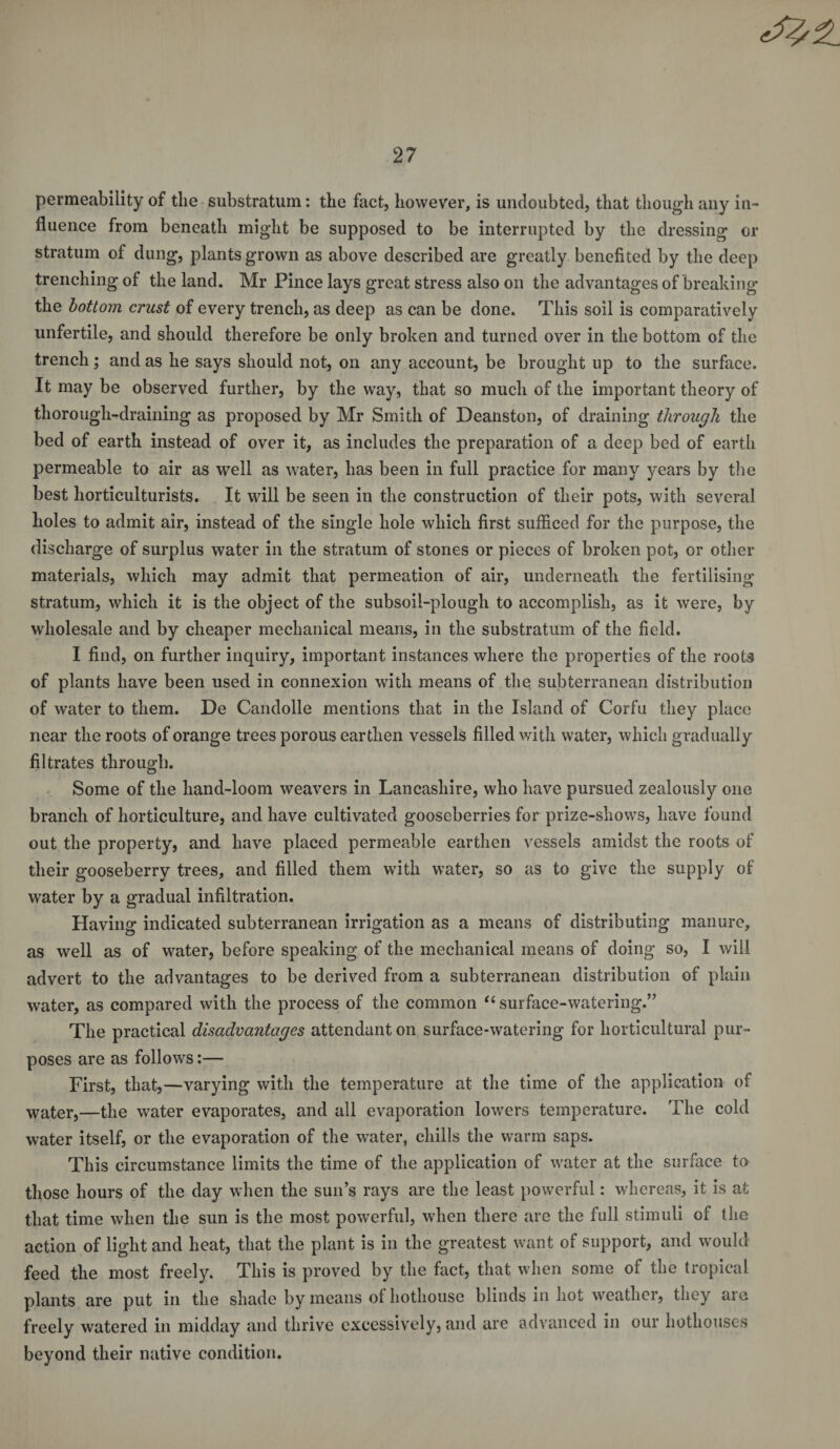 permeability of the substratum: the fact, however, is undoubted, that though any in¬ fluence from beneath might be supposed to be interrupted by the dressing or stratum of dung, plants grown as above described are greatly benefited by the deep trenching of the land. Mr Pince lays great stress also on the advantages of breaking the bottom crust of every trench, as deep as can be done. This soil is comparatively unfertile, and should therefore be only broken and turned over in the bottom of the trench; and as he says should not, on any account, be brought up to the surface. It may be observed further, by the way, that so much of the important theory of thorough-draining as proposed by Mr Smith of Deanston, of draining through the bed of earth instead of over it, as includes the preparation of a deep bed of earth permeable to air as well as water, has been in full practice for many years by the best horticulturists. It will be seen in the construction of their pots, with several holes to admit air, instead of the single hole which first sufficed for the purpose, the discharge of surplus water in the stratum of stones or pieces of broken pot, or other materials, which may admit that permeation of air, underneath the fertilising stratum, which it is the object of the subsoil-plough to accomplish, as it were, by wholesale and by cheaper mechanical means, in the substratum of the field. I find, on further inquiry, important instances where the properties of the roots of plants have been used in connexion with means of the subterranean distribution of water to them. De Candolle mentions that in the Island of Corfu they place near the roots of orange trees porous earthen vessels filled with water, which gradually filtrates through. Some of the liand-loom weavers in Lancashire, who have pursued zealously one branch of horticulture, and have cultivated gooseberries for prize-shows, have found out the property, and have placed permeable earthen vessels amidst the roots of their gooseberry trees, and filled them with water, so as to give the supply of water by a gradual infiltration. Having indicated subterranean irrigation as a means of distributing manure, as well as of water, before speaking of the mechanical means of doing so, I will advert to the advantages to be derived from a subterranean distribution of plain water, as compared with the process of the common “ surface-watering.” The practical disadvantages attendant on surface-watering for horticultural pur¬ poses are as follows:— First, that,—varying with the temperature at the time of the application of water,—the water evaporates, and all evaporation lowers temperature. The cold water itself, or the evaporation of the water, chills the warm saps. This circumstance limits the time of the application of water at the surface to those hours of the day when the sun’s rays are the least powerful: whereas, it is at that time when the sun is the most powerful, when there are the full stimuli of the action of light and heat, that the plant is in the greatest want of support, and would feed the most freely. This is proved by the fact, that when some of the tropical plants are put in the shade by means of hothouse blinds in hot weather, they aie freely watered in midday and thrive excessively, and are advanced in our hothouses beyond their native condition.