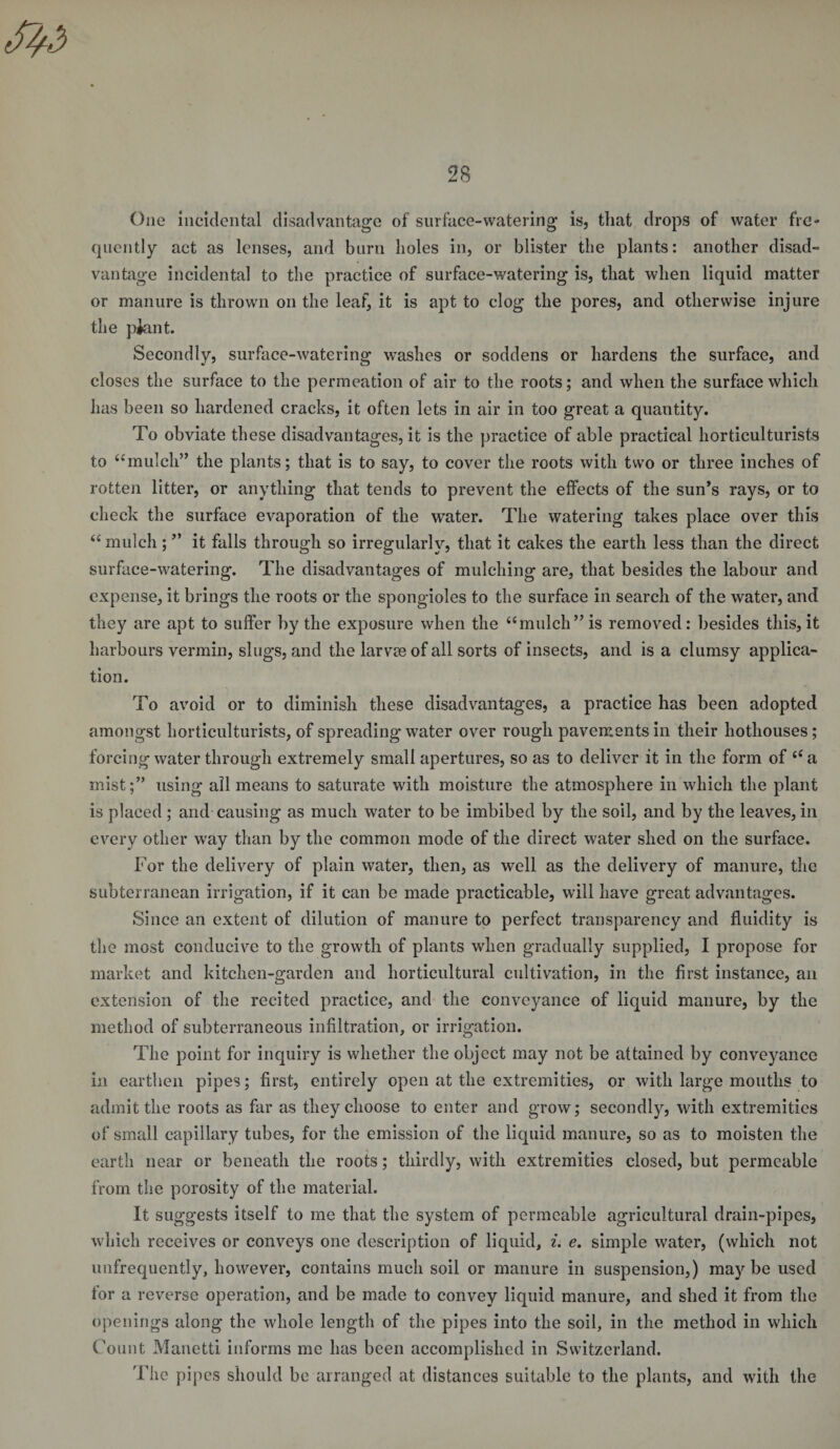 One incidental disadvantage of surface-watering is, that drops of water fre¬ quently act as lenses, and burn boles in, or blister the plants: another disad¬ vantage incidental to the practice of surface-watering is, that when liquid matter or manure is thrown on the leaf, it is apt to clog the pores, and otherwise injure the piant. Secondly, surface-watering washes or soddens or hardens the surface, and closes the surface to the permeation of air to the roots; and when the surface which has been so hardened cracks, it often lets in air in too great a quantity. To obviate these disadvantages, it is the practice of able practical horticulturists to “mulch” the plants; that is to say, to cover the roots with two or three inches of rotten litter, or anything that tends to prevent the effects of the sun’s rays, or to check the surface evaporation of the water. The watering takes place over this “mulch; ” it falls through so irregularly, that it cakes the earth less than the direct surface-watering. The disadvantages of mulching are, that besides the labour and expense, it brings the roots or the spongioles to the surface in search of the water, and they are apt to suffer by the exposure when the “mulch” is removed: besides this, it harbours vermin, slugs, and the larvre of all sorts of insects, and is a clumsy applica¬ tion. To avoid or to diminish these disadvantages, a practice has been adopted amongst horticulturists, of spreading water over rough pavements in their hothouses; forcing water through extremely small apertures, so as to deliver it in the form of “a mist;” using all means to saturate with moisture the atmosphere in which the plant is placed ; and causing as much water to be imbibed by the soil, and by the leaves, in every other way than by the common mode of the direct water shed on the surface. For the delivery of plain water, then, as well as the delivery of manure, the subterranean irrigation, if it can be made practicable, will have great advantages. Since an extent of dilution of manure to perfect transparency and fluidity is the most conducive to the growth of plants when gradually supplied, I propose for market and kitchen-garden and horticultural cultivation, in the first instance, an extension of the recited practice, and the conveyance of liquid manure, by the method of subterraneous infiltration, or irrigation. The point for inquiry is whether the object may not be attained by conveyance in earthen pipes; first, entirely open at the extremities, or with large mouths to admit the roots as far as they choose to enter and grow; secondly, with extremities of small capillary tubes, for the emission of the liquid manure, so as to moisten the earth near or beneath the roots; thirdly, with extremities closed, but permeable from the porosity of the material. It suggests itself to me that the system of permeable agricultural drain-pipes, which receives or conveys one description of liquid, i. e. simple water, (which not unfrequently, however, contains much soil or manure in suspension,) maybe used for a reverse operation, and be made to convey liquid manure, and shed it from the openings along the whole length of the pipes into the soil, in the method in which Count Manetti informs me has been accomplished in Switzerland. The pipes should be arranged at distances suitable to the plants, and with the