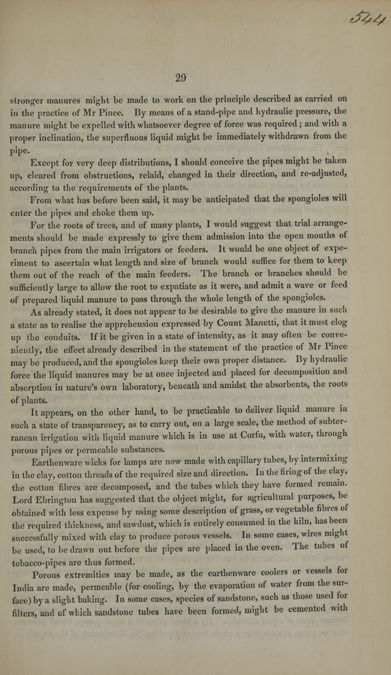 stronger manures might be made to work on the principle described as carried on in the practice of Mr Pince. By means of a stand-pipe and hydraulic pressure, the manure might be expelled with whatsoever degree of force was required; and with a proper inclination, the superfluous liquid might be immediately withdrawn from the pipe. Except for very deep distributions, I should conceive the pipes might be taken up, cleared from obstructions, relaid, changed in their direction, and re-adjusted, according to the requirements of the plants. From what has before been said, it may be anticipated that the spongioles will enter the pipes and choke them up. For the roots of trees, and of many plants, I would suggest that trial arrange¬ ments should be made expressly to give them admission into the open mouths of branch pipes from the main irrigators or feeders. It would be one object of expe¬ riment to ascertain what length and size of branch would suffice for them to keep them out of the reach of the main feeders. The branch or branches should be sufficiently large to allow the root to expatiate as it were, and admit a wave or feed of prepared liquid manure to pass through the whole length of the spongioles. As already stated, it does not appear to be desirable to give the manure in such a state as to realise the apprehension expressed by Count Manetti, that it must clog up the conduits. If it be given in a state of intensity, as it may often be conve¬ niently, the effect already described in the statement of the practice of Mi Pince may be produced, and the spongioles keep their own proper distance. By hydraulic force the liquid manures may be at once injected and placed for decomposition and absorption in nature’s own laboratory, beneath and amidst the absorbents, the loots of plants. It appears, on the other hand, to be practicable to deliver liquid manure m such a state of transparency, as to carry out, on a large scale, the method of subtei- ranean irrigation with liquid manure which is in use at Corfu, with water, through porous pipes or permeable substances. Earthenware wicks for lamps are now made with capillary tubes, by intermixing in the clay, cotton threads of the required size and direction. In the firing of the clay, the cotton fibres are decomposed, and the tubes which they have formed remain. Lord Ebrington has suggested that the object might, for agricultural purposes, be obtained with less expense by using some description of grass, or vegetable fibres ol the required thickness, and sawdust, which is entirely consumed in the kiln, has been successfully mixed with clay to produce porous vessels. In some cases, wires might be used, to be drawn out before the pipes are placed in the oven. The tubes of tobacco-pipes are thus formed. Porous extremities may be made, as the earthenware coolers or vessels for India are made, permeable (for cooling, by the evaporation of water from the sur¬ face) by a slight baking. In some cases, species of sandstone, such as those used for filters, and of which sandstone tubes have been formed, might be cemented with
