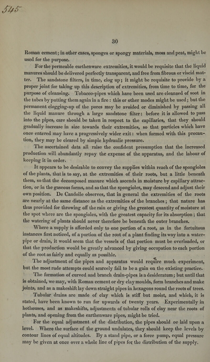 Roman cement; in other cases, sponges or spongy materials, moss and peat, might be used for the purpose. For the permeable earthenware extremities, it would be requisite that the liquid manures should be delivered perfectly transparent, and free from fibrous or viscid mat¬ ter. The sandstone filters, in time, clog up; it might be requisite to provide by a proper joint for taking up this description of extremities, from time to time, for the purpose of cleansing. Tobacco-pipes which have been used are cleansed of soot in the tubes by putting them again in a fire : this or other modes might be used; but the permanent clogging-up of the pores may be avoided or diminished by passing all the liquid manure through a large sandstone filter: before it is allowed to pass into the pipes, care should be taken in respect to the capillaries, that they should gradually increase in size towards their extremities, so that particles which have once entered may have a progressively wider exit: when formed with this precau¬ tion, they may be cleared by simple hydraulic pressure. The ascertained data all raise the confident presumption that the increased production will abundantly repay the expense of the apparatus, and the labour of keeping it in order. It appears to be desirable to convey the supplies within reach of the spongioles of the plants, that is to say, at the extremities of their roots, but a little beneath them, so that the decomposed manure which ascends in moisture by capillary attrac¬ tion, or in the gaseous forms, and so that the spongioles, may descend and adjust their own position. De Candolle observes, that in general the extremities of the roots are nearly at the same distance as the extremities of the branches; that nature has thus provided for throwing off the rain or giving the greatest quantity of moisture at the spot where are the spongioles, with the greatest capacity for its absorption ; that the watering of plants should never therefore be beneath the outer branches. Where a supply is afforded only to one portion of a root, as in the fortuitous instances first noticed, of a portion of the root of a plant finding its way into a water- pipe or drain, it would seem that the vessels of that portion must be overloaded, or that the production would be greatly advanced by giving occupation to each portion of the root as fairly and equally as possible. The adjustment of the pipes and apparatus would require much experiment, but the most rude attempts could scarcely fail to be a gain on the existing practice. The formation of curved and branch drain-pipes is a desideratum; but until that is obtained, we may, with Roman cement or dry clay moulds, form branches and make joints, and as a makeshift lay down straight pipes in hexagons round the roots of trees. Tubular drains are made of clay which is stiff but moist, and which, it is stated, have been known to run for upwards of twenty years. Experimentally in hothouses, and as makeshifts, adjustments of tubular rolls of clay near the roots of plants, and opening from the earthenware pipes, might be tried. For the equal adjustment of the distribution, the pipes should oe laid upon a level. Where the surface of the ground undulates, they should keep the levels by contour lines of equal altitudes. By a stand pipe, or a force pump, equal pressure may be given at once over a whole line of pipes fen; the distribution of the supply.