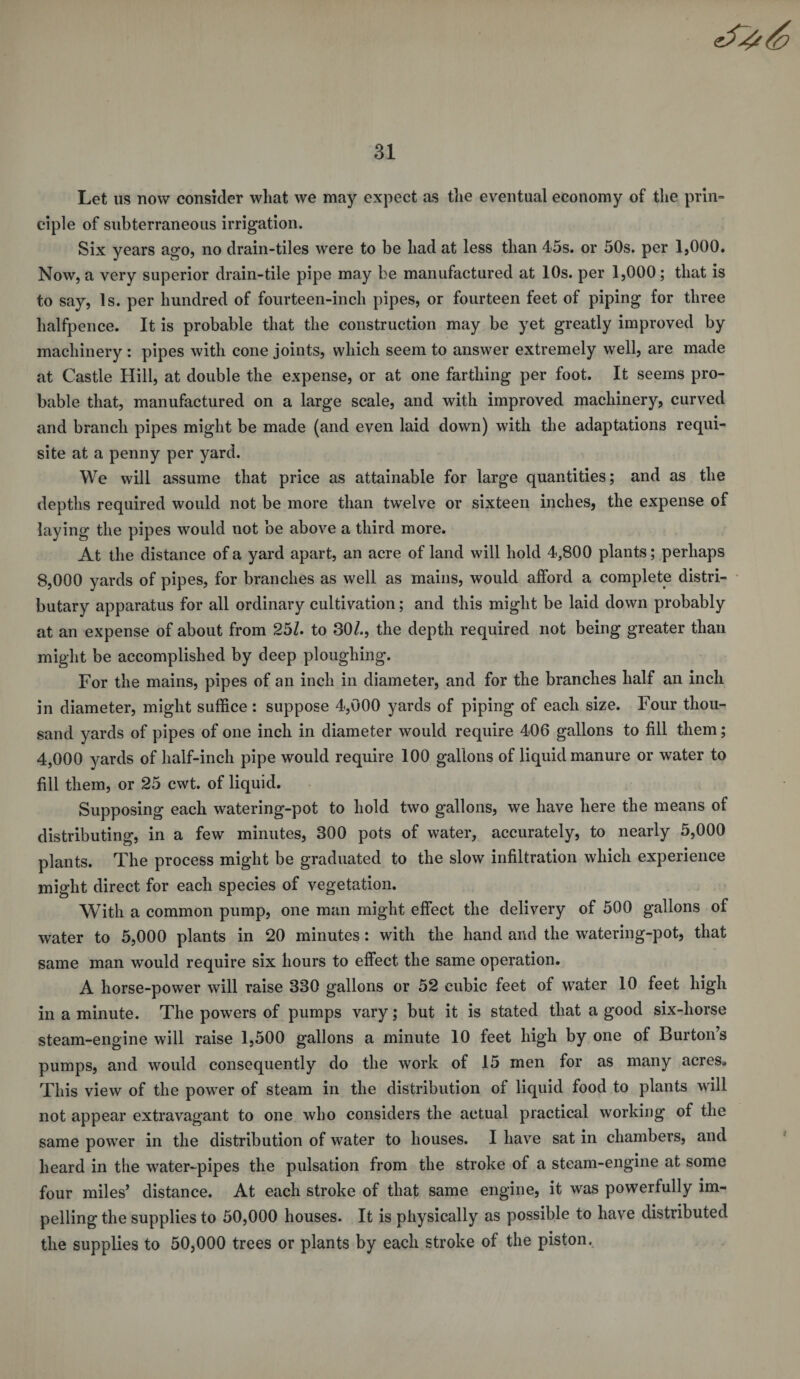 Let us now consider wliat we may expect as the eventual economy of the prin¬ ciple of subterraneous irrigation. Six years ago, no drain-tiles were to be had at less than 45s. or 50s. per 1,000. Now, a very superior drain-tile pipe may be manufactured at 10s. per 1,000 ; that is to say, Is. per hundred of fourteen-inch pipes, or fourteen feet of piping for three halfpence. It is probable that the construction may be yet greatly improved by machinery : pipes with cone joints, which seem to answer extremely well, are made at Castle Hill, at double the expense, or at one farthing per foot. It seems pro¬ bable that, manufactured on a large scale, and with improved machinery, curved and branch pipes might be made (and even laid down) with the adaptations requi¬ site at a penny per yard. We will assume that price as attainable for large quantities; and as the depths required would not be more than twelve or sixteen inches, the expense of laying the pipes would not be above a third more. At the distance of a yard apart, an acre of land will hold 4,800 plants; perhaps 8,000 yards of pipes, for branches as well as mains, would alford a complete distri¬ butary apparatus for all ordinary cultivation; and this might be laid down probably at an expense of about from 25/. to 30/., the depth required not being greater than might be accomplished by deep ploughing. For the mains, pipes of an inch in diameter, and for the branches half an inch in diameter, might suffice : suppose 4,000 yards of piping of each size. Four thou¬ sand yards of pipes of one inch in diameter would require 406 gallons to fill them; 4,000 yards of half-inch pipe would require 100 gallons of liquid manure or water to fill them, or 25 cwt. of liquid. Supposing each watering-pot to hold two gallons, we have here the means of distributing, in a few minutes, 300 pots of water, accurately, to nearly 5,000 plants. The process might be graduated to the slow infiltration which experience might direct for each species of vegetation. With a common pump, one man might effect the delivery of 500 gallons of water to 5,000 plants in 20 minutes: with the hand and the watering-pot, that same man would require six hours to effect the same operation. A horse-power will raise 330 gallons or 52 cubic feet of water 10 feet high in a minute. The powers of pumps vary; but it is stated that a good six-horse steam-engine will raise 1,500 gallons a minute 10 feet high by one of Burton’s pumps, and would consequently do the work of 15 men for as many acres. This view of the power of steam in the distribution of liquid food to plants wall not appear extravagant to one who considers the actual practical working of the same powTer in the distribution of water to houses. I have sat in chambers, and heard in the water-pipes the pulsation from the stroke of a steam-engine at some four miles’ distance. At each stroke of that same engine, it was powerfully im¬ pelling the supplies to 50,000 houses. It is physically as possible to have distributed the supplies to 50,000 trees or plants by each stroke of the piston.