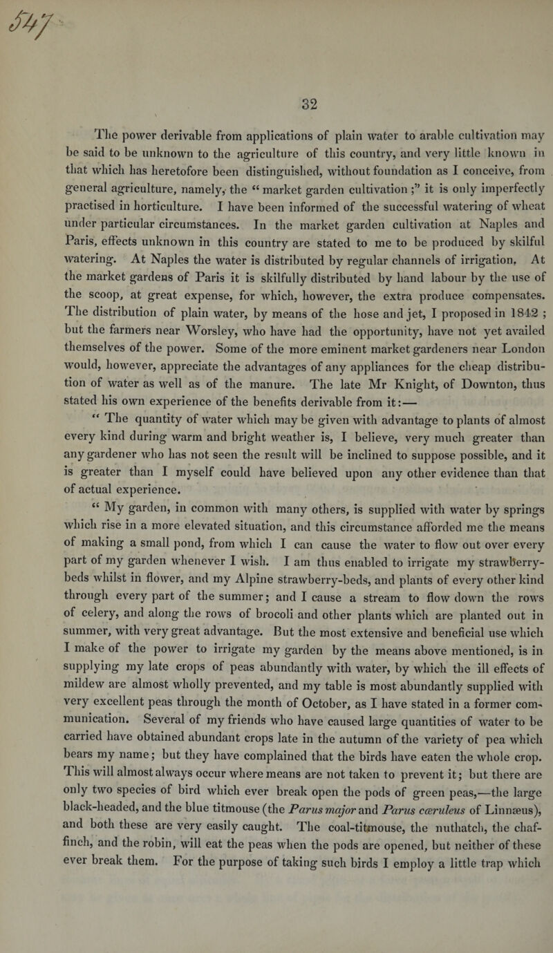 The power derivable from applications of plain water to arable cultivation may be said to be unknown to the agriculture of this country, and very little known in that which has heretofore been distinguished, without foundation as I conceive, from general agriculture, namely, the 44 market garden cultivation it is only imperfectly practised in horticulture. I have been informed of the successful watering of wheat under particular circumstances. In the market garden cultivation at Naples and Paris, effects unknown in this country are stated to me to be produced by skilful watering. At Naples the water is distributed by regular channels of irrigation. At the market gardens of Paris it is skilfully distributed by hand labour by the use of the scoop, at great expense, for which, however, the extra produce compensates. The distribution of plain water, by means of the hose and jet, I proposed in 1842 ; but the farmers near Worsley, who have had the opportunity, have not yet availed themselves of the power. Some of the more eminent market gardeners near London would, however, appreciate the advantages of any appliances for the cheap distribu¬ tion of water as well as of the manure. The late Mr Knight, of Downton, thus stated his own experience of the benefits derivable from it: — “ The quantity of water which may be given with advantage to plants of almost every kind during warm and bright weather is, I believe, very much greater than any gardener who has not seen the result will be inclined to suppose possible, and it is greater than I myself could have believed upon any other evidence than that of actual experience. “ My garden, in common with many others, is supplied with water by springs which rise in a more elevated situation, and this circumstance afforded me the means of making a small pond, from which I can cause the water to flow out over every part of my garden whenever I wish. I am thus enabled to irrigate my strawberry- beds whilst in flower, and my Alpine strawberry-beds, and plants of every other kind through every part of the summer; and I cause a stream to flow down the rows of celery, and along the rows of brocoli and other plants which are planted out in summer, with very great advantage. But the most extensive and beneficial use which I make of the power to irrigate my garden by the means above mentioned, is in supplying my late crops of peas abundantly with water, by which the ill effects of mildew are almost wholly prevented, and my table is most abundantly supplied with very excellent peas through the month of October, as I have stated in a former com¬ munication. Several of my friends who have caused large quantities of water to be carried have obtained abundant crops late in the autumn of the variety of pea which bears my name; but they have complained that the birds have eaten the whole crop. This will almost always occur where means are not taken to prevent it; but there are only two species of bird which ever break open the pods of green peas,—the large black-headed, and the blue titmouse (the Parus major and Parus cceruleus of Linnaeus), and both these are very easily caught. The coal-titmouse, the nuthatch, the chaf¬ finch, and the robin, will eat the peas when the pods are opened, but neither of these ever break them. For the purpose of taking such birds I employ a little trap which