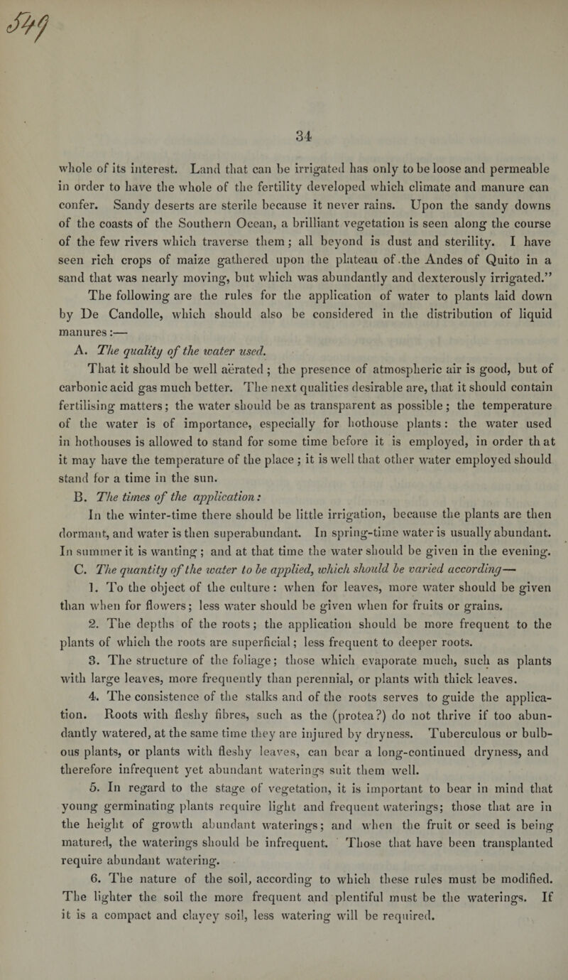 whole of its interest. Land that can be irrigated has only to be loose and permeable in order to have the whole of the fertility developed which climate and manure can confer. Sandy deserts are sterile because it never rains. Upon the sandy downs of the coasts of the Southern Ocean, a brilliant vegetation is seen along the course of the few rivers which traverse them; all beyond is dust and sterility. I have seen rich crops of maize gathered upon the plateau of .the Andes of Quito in a sand that was nearly moving, but which was abundantly and dexterously irrigated.’' The following are the rules for the application of water to plants laid down by De Candolle, which should also be considered in the distribution of liquid manures:— A. The quality of the water used. That it should be well aerated ; the presence of atmospheric air is good, but of carbonic acid gas much better. The next qualities desirable are, that it should contain fertilising matters; the water should be as transparent as possible; the temperature of the water is of importance, especially for hothouse plants: the water used in hothouses is allowed to stand for some time before it is employed, in order that it may have the temperature of the place ; it is well that other water employed should stand for a time in the sun. B. The times of the application: In the winter-time there should be little irrigation, because the plants are then dormant, and water is then superabundant. In spring-time water is usually abundant. In summer it is wanting; and at that time the water should be given in the evening. C. The quantity of the water to he applied, which should he varied according— 1. To the object of the culture: when for leaves, more water should be given than when for flowers; less water should be given when for fruits or grains. 2. The depths of the roots; the application should be more frequent to the plants of which the roots are superficial; less frequent to deeper roots. 3. The structure of the foliage; those which evaporate much, such as plants with large leaves, more frequently than perennial, or plants with thick leaves. 4. The consistence of the stalks and of the roots serves to guide the applica¬ tion. Roots with fleshy fibres, such as the (protea?) do not thrive if too abun¬ dantly watered, at the same time they are injured by dryness. Tuberculous or bulb¬ ous plants, or plants with fleshy leaves, can bear a long-continued dryness, and therefore infrequent yet abundant waterings suit them well. 5. In regard to the stage of vegetation, it is important to bear in mind that young germinating plants require light and frequent waterings; those that are in the height of growth abundant waterings; and when the fruit or seed is being matured, the waterings should be infrequent. Those that have been transplanted require abundant watering. 6. The nature of the soil, according to which these rules must be modified. The lighter the soil the more frequent and plentiful must be the waterings. If it is a compact and clayey soil, less watering will be required.
