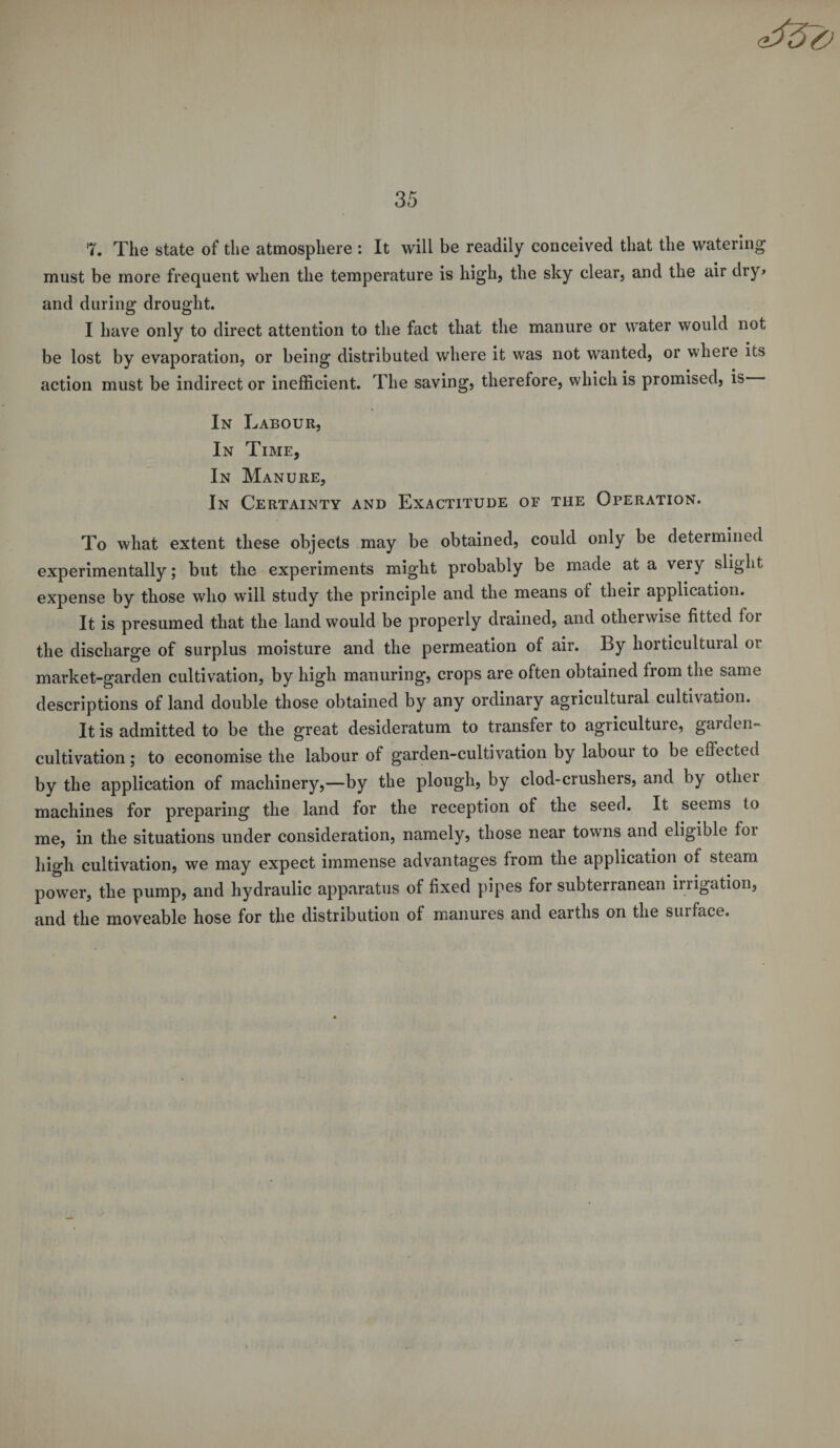 7. The state of the atmosphere : It will be readily conceived that the watering must be more frequent when the temperature is high, the sky clear, and the air dry&gt; and during drought. I have only to direct attention to the fact that the manure or water would not be lost by evaporation, or being distributed where it was not wanted, or wheie its action must be indirect or inefficient. The saving, therefore, which is promised, is In Labour, In Time, In Manure, In Certainty and Exactitude of the Operation. To what extent these objects may be obtained, could only be determined experimentally; but the experiments might probably be made at a very slight expense by those who will study the principle and the means of their application. It is presumed that the land would be properly drained, and otherwise fitted foi the discharge of surplus moisture and the permeation of air. By horticultural or market-garden cultivation, by high manuring, crops are often obtained from the same descriptions of land double those obtained by any ordinary agricultural cultivation. It is admitted to be the great desideratum to transfer to agriculture, garden- cultivation ; to economise the labour of garden-cultivation by labour to be effected by the application of machinery,—by the plough, by clod-crushers, and by otliei machines for preparing the land for the reception of the seed. It seems to me, in the situations under consideration, namely, those near towns and eligible foi high cultivation, we may expect immense advantages from the application of steam power, the pump, and hydraulic apparatus of fixed pipes for subterranean irrigation, and the moveable hose for the distribution of manures and earths on the surface.