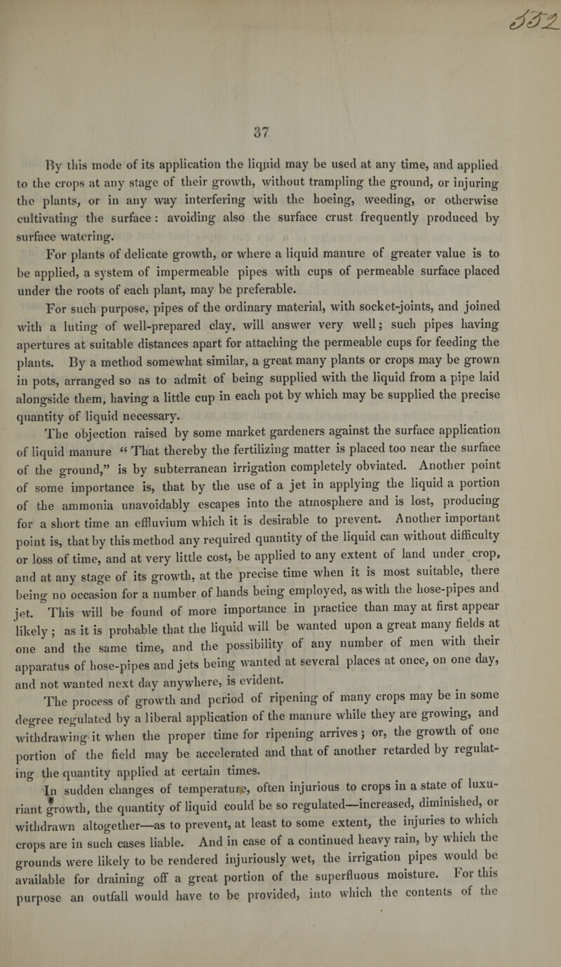 By this mode of its application the liquid may be used at any time, and applied to the crops at any stage of their growth, without trampling the ground, or injuring the plants, or in any way interfering with the hoeing, weeding, or otherwise cultivating the surface : avoiding also the surface crust frequently produced by surface watering. For plants of delicate growth, or where a liquid manure of greater value is to be applied, a system of impermeable pipes with cups of permeable surface placed under the roots of each plant, may be preferable. For such purpose, pipes of the ordinary material, with socket-joints, and joined with a luting of well-prepared clay, will answer very well; such pipes having apertures at suitable distances apart for attaching the permeable cups for feeding the plants. By a method somewhat similar, a great many plants or crops may be grown in pots, arranged so as to admit of being supplied with the liquid from a pipe laid alongside them, having a little cup in each pot by which may be supplied the precise quantity of liquid necessary. The objection raised by some market gardeners against the surface application of liquid manure “ That thereby the fertilizing matter is placed too near the surface of the ground,” is by subterranean irrigation completely obviated. Another point of some importance is, that by the use of a jet in applying the liquid a portion of the ammonia unavoidably escapes into the atmosphere and is lost, producing for a short time an effluvium which it is desirable to prevent. Another important point is, that by this method any required quantity of the liquid can without difficulty or loss of time, and at very little cost, be applied to any extent of land under crop, and at any stage of its growth, at the precise time when it is most suitable, there being no occasion for a number of hands being employed, as with the hose-pipes and jet. This will be found of more importance in practice than may at first appear ‘likely ; as it is probable that the liquid will be wanted upon a great many fields at one and the same time, and the possibility of any number of men with their apparatus of hose-pipes and jets being wanted at several places at once, on one day, and not wanted next day anywhere, is evident. The process of growth and period of ripening of many crops may be in some degree regulated by a liberal application of the manure while they are growing, and withdrawing it when the proper time for ripening arrives; or, the growth of one portion of the field may be accelerated and that of another retarded by regulat- ing the quantity applied at certain times. In sudden changes of temperature, often injurious to crops in a state of luxu- riant growth, the quantity of liquid could be so regulated—increased, diminished, or withdrawn altogether—as to prevent, at least to some extent, the injuries to which crops are in such cases liable. And in case of a continued heavy rain, by which the grounds were likely to be rendered injuriously wet, the irrigation pipes would be available for draining off a great portion of the superfluous moisture. For this purpose an outfall would have to be provided, into which the contents of the