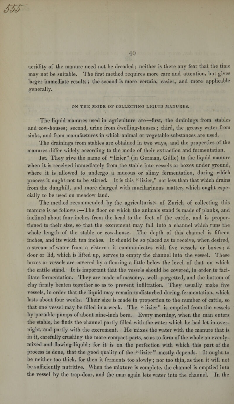 acridity of the manure need not be dreaded; neither is there any fear that the time may not be suitable. The first method requires more care and attention, but gives larger immediate results; the second is more certain, easier, and more applicable generally. ON THE MODE OF COLLECTING LIQUID MANURES. V The liquid manures used in agriculture are—first, the drainings from stables and cow-houses; second, urine from dwelling-houses; third, the greasy water from sinks, and from manufactures in which animal or vegetable substances are used. The drainings from stables are obtained in two ways, and the properties of the manures differ widely according to the mode of their extraction and fermentation. 1st. They give the name of “lizier” (in German, Gillie) to the liquid manure when it is received immediately from the stable into vessels or boxes under ground, where it is allowed to undergo a mucous or slimy fermentation, during which process it ought not to be stirred. It is this “ lizier,” not less than that which drains from the dunghill, and more charged with mucilaginous matter, which ought espe¬ cially to be used on meadow land. The method recommended by the agriculturists of Zurich of collecting this manure is as follows :—The floor on which the animals stand is made of planks, and inclined about four inches from the head to the feet of the cattle, and is propor¬ tioned to their size, so that the excrement may fall into a channel which runs the whole length of the stable or cow-house. The depth of this channel is fifteen inches, and its width ten inches. It should be so placed as to receive, when desired, a stream of water from a cistern : it communicates with five vessels or boxes ; a door or lid, which is lifted up, serves to empty the channel into the vessel. These boxes or vessels are covered by a flooring a little below the level of that on which the cattle stand. It is important that the vessels should be covered, in order to faci¬ litate fermentation. They are made of masonry, w^ell pargetted, and the bottom of clay firmly beaten together so as to prevent infiltration. They usually make five vessels, in order that the liquid may remain undisturbed during fermentation, which lasts about four weeks. Their size is made in proportion to the number of cattle, so that one vessel may be filled in a week. The &lt;£ lizier” is emptied from the vessels by portable pumps of about nine-inch bore. Every morning, when the man enters the stable, he finds the channel partly filled with the water which he had let in over¬ night, and partly with the excrement. He mixes the water with the manure that is in it, carefully crushing the more compact parts, so as to form of the whole an evenly- mixed and flowing liquid; for it is on the perfection with which this part of the process is done, that the good quality of the ct lizier” mostly depends. It ought to be neither too thick, for then it ferments too slowly; nor too thin, as then it will not be sufficiently nutritive. When the mixture is complete, the channel is emptied into the vessel by the trap-door, and the man again lets water into the channel. In the