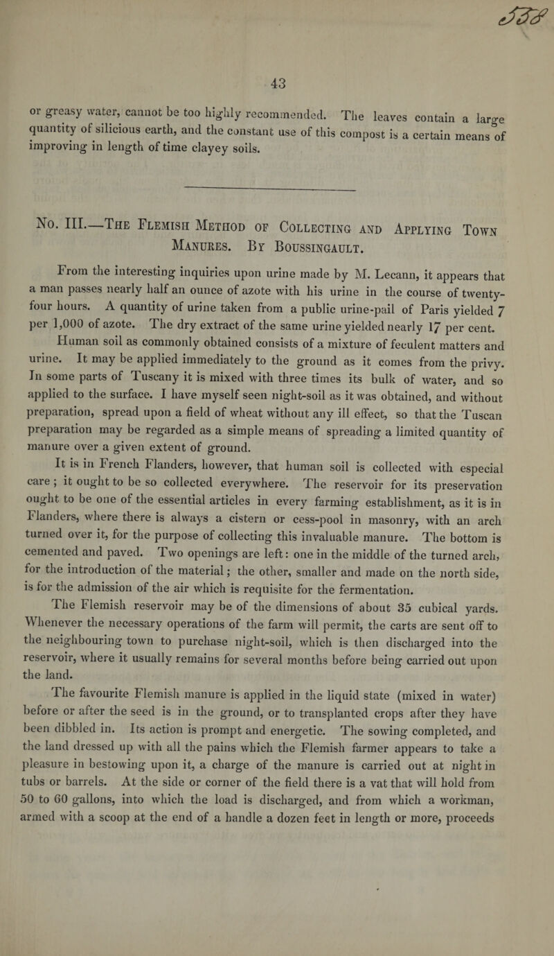 or greasy water, cannot be too highly recommended. The leaves contain a lave quantity of silicious earth, and the constant use of this compost is a certain means of improving in length of time clayey soils. Iso. III. The Flemish Method of Collecting and Applying Town Manures. By Boussingault. From the interesting inquiries upon urine made by M. Lecann, it appears that a man passes nearly half an ounce of azote with his urine in the course of twenty- four hours. A quantity of urine taken from a public urine-pail of Paris yielded 7 per 1,000 of azote. The dry extract of the same urine yielded nearly 1/ per cent. Human soil as commonly obtained consists of a mixture of feculent matters and urine. It may be applied immediately to the ground as it comes from the privy. In some parts of Tuscany it is mixed with three times its bulk of water, and so applied to the surface. I have myself seen night-soil as it was obtained, and without preparation, spread upon a field of wheat without any ill effect, so that the Tuscan preparation may be regarded as a simple means of spreading a limited quantity of manure over a given extent of ground. It is in French Flanders, however, that human soil is collected with especial care ; it ought to be so collected everywhere. The reservoir for its preservation ought to be one of the essential articles in every farming establishment, as it is in Flanders, where there is always a cistern or cess-pool in masonry, with an arch turned over it, for the purpose of collecting this invaluable manure. The bottom is cemented and paved. Two openings are left: one in the middle of the turned arch, for the introduction of the material; the other, smaller and made on the north side, is for the admission of the air which is requisite for the fermentation. The Flemish reservoir may be of the dimensions of about 35 cubical yards. Whenever the necessary operations of the farm will permit, the carts are sent off to the neighbouring town to purchase night-soil, which is then discharged into the reservoir, where it usually remains for several months before being carried out upon the land. The favourite Flemish manure is applied in the liquid state (mixed in water) before or after the seed is in the ground, or to transplanted crops after they have been dibbled in. Its action is prompt and energetic. The sowing completed, and the land dressed up with all the pains which the Flemish farmer appears to take a pleasure in bestowing upon it, a charge of the manure is carried out at night in tubs or barrels. At the side or corner of the field there is a vat that will hold from 50 to 60 gallons, into which the load is discharged, and from which a workman, armed with a scoop at the end of a handle a dozen feet in length or more, proceeds