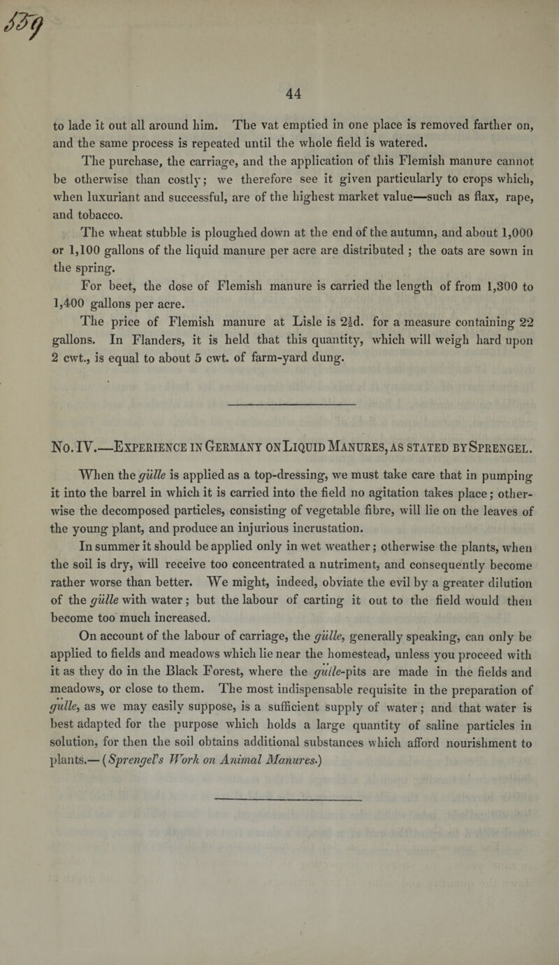 to lade it out all around him. The vat emptied in one place is removed farther on, and the same process is repeated until the whole field is watered. The purchase, the carriage, and the application of this Flemish manure cannot be otherwise than costly; we therefore see it given particularly to crops which, when luxuriant and successful, are of the highest market value—such as flax, rape, and tobacco. The wheat stubble is ploughed down at the end of the autumn, and about 1,000 or 1,100 gallons of the liquid manure per acre are distributed ; the oats are sown in the spring. For beet, the dose of Flemish manure is carried the length of from 1,300 to 1,400 gallons per acre. The price of Flemish manure at Lisle is 2|d. for a measure containing 22 gallons. In Flanders, it is held that this quantity, which will weigh hard upon 2 cwt., is equal to about 5 cwt. of farm-yard dung. No.IY_Experience inGermany onLiquidManures,as stated bySprengel. When the guile is applied as a top-dressing, we must take care that in pumping it into the barrel in which it is carried into the field no agitation takes place; other¬ wise the decomposed particles, consisting of vegetable fibre, will lie on the leaves of the young plant, and produce an injurious incrustation. In summer it should be applied only in wet weather; otherwise the plants, when the soil is dry, will receive too concentrated a nutriment, and consequently become rather worse than better. We might, indeed, obviate the evil by a greater dilution of the guile with water; but the labour of carting it out to the field would then become too much increased. On account of the labour of carriage, the guile, generally speaking, can only be applied to fields and meadows which lie near the homestead, unless you proceed with it as they do in the Black Forest, where the ^//e-pits are made in the fields and meadows, or close to them. The most indispensable requisite in the preparation of guile, as we may easily suppose, is a sufficient supply of water; and that water is best adapted for the purpose which holds a large quantity of saline particles in solution, for then the soil obtains additional substances which afford nourishment to plants.— (SprengeVs Work on Animal Manures.)