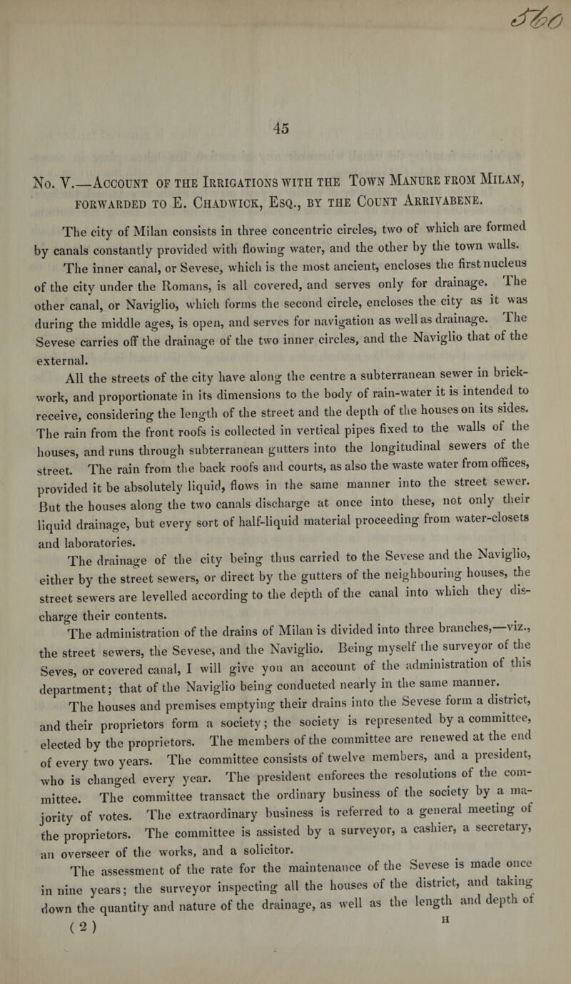 No. V.—Account of the Irrigations with the Town Manure from Milan, FORWARDED TO E. CHADWICK, ESQ., BY THE COUNT ARRIYABENE. The city of Milan consists in three concentric circles, two of which are formed by canals constantly provided with flowing water, and the other by the town walls. The inner canal, or Sevese, which is the most ancient, encloses the first nucleus of the city under the Romans, is all covered, and serves only for drainage. The other canal, or Naviglio, which forms the second circle, encloses the city as it was during the middle ages, is open, and serves for navigation as wrell as drainage. The Sevese carries off the drainage of the two inner circles, and the Naviglio that of the external. All the streets of the city have along the centre a subterranean sewer in brick¬ work, and proportionate in its dimensions to the body of rain-water it is intended to receive, considering the length of the street and the depth of the houses on its sides. The rain from the front roofs is collected in vertical pipes fixed to the walls of the houses, and runs through subterranean gutters into the longitudinal sewers of the street. The rain from the back roofs and courts, as also the waste water from offices, provided it be absolutely liquid, flows in the same manner into the street sewer. But the houses along the two canals discharge at once into these, not only their liquid drainage, but every sort of half-liquid material proceeding from water-closets and laboratories. The drainage of the city being thus carried to the Sevese and the Naviglio, either by the street sewers, or direct by the gutters of the neighbouring houses, the street sewers are levelled according to the depth of the canal into which they dis- charge their contents. The administration of the drains of Milan is divided into three branches,—viz., the street sewers, the Sevese, and the Naviglio. Being myself the surveyor of the Seves, or covered canal, I will give you an account of the administration ot tins department; that of the Naviglio being conducted nearly in the same manner. The houses and premises emptying their drains into the Sevese form a district, and their proprietors form a society; the society is represented by a committee, elected by the proprietors. The members of the committee are renewed at the end of every two years. The committee consists of twelve members, and a president, who is changed every year. The president enforces the resolutions of the com¬ mittee. The committee transact the ordinary business of the society by a ma¬ jority of votes. The extraordinary business is referred to a general meeting of the proprietors. The committee is assisted by a surveyor, a cashier, a secretary, an overseer of the works, and a solicitor. The assessment of the rate for the maintenance of the Sevese is made once in nine years; the surveyor inspecting all the houses of the district, and taking down the quantity and nature of the drainage, as well as the length and depth ot , ^ v n