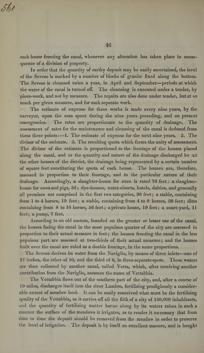 each house fronting the canal, whenever any alteration has taken place in conse¬ quence of a division of property. In order that the quantity of earthy deposit may be easily ascertained, the level of the Sevese is marked by a number of blocks of granite fixed along the bottom. The Sevese is cleansed twice a year, in April and September—periods at which the water of the canal is turned off. The cleansing is executed under a tender, by piece-work, and not by measure. The repairs are also done under tender, but at so much per given measure, and for each separate work. The estimate of expense for these works is made every nine years, by the surveyor, upon the sum spent during the nine years preceding, and on present emergencies. The rates are proportionate to the quantity of drainage. The assessment of rates for the maintenance and cleansing; of the canal is deduced from these three points:—1. The estimate of expense for the next nine years. 2. The divisor of the estimate. 3. The resulting quota which forms the unity of assessment. The divisor of the estimate is proportioned to the frontage of the houses placed along the canal, and to the quantity and nature of the drainage discharged bv ail the other houses of the district, the drainage being represented by a certain number of square feet constituting the quota of each house. The houses are, therefore, assessed in proportion to their frontage, and to the particular nature of their drainage. Accordingly, a slaughter-house for oxen is rated 76 feet: a slaughter¬ house for cows and pigs, 56 ; dye-houses, water-closets, hotels, dairies, and generally all premises not comprised in the first two categories, 38 feet; a stable, containing from 1 to 4 horses, 19 feet; a stable, containing from 4 to 8 horses, 38 feet; ditto containing from 8 to 16 horses, 56 feet; a private house, 19 feet; a court-yard, 11 feet; a pump, 7 feet. According to an old custom, founded on the greater or lesser use of the canal, the houses facing the canal in the most populous quarter of the city are assessed in proportion to their actual measure in feet; the houses fronting the canal in the less populous part are assessed at two-thirds of their actual measure; and the houses built over the canal are ruled as a double frontage, in the same proportions. The Sevese derives its water from the Naviglio, by means of three inlets—one of 17 inches, the other of 10, and the third of 6, in three separate spots. These waters are then collected by another canal, called Vetra, which, after receiving another contribution from the Naviglio, assumes the name of Vettabbia. The Vettabbia flows out of the southern part of the city, and, after a course of 10 miles, discharges itself into the river Lambro, fertilising prodigiously a consider¬ able extent of meadow land. It can be easily conceived what must be the fertilising quality of the Vettabbia, as it carries off all the filth of a city of 150,000 inhabitants, and the quantity of fertilising matter borne along by its waters raises in such a manner the surface of the meadows it irrigates, as to render it necessary that from time to time the deposit should be removed from the meadow in order to preserve the level of irrigation. The deposit is by itself an excellent manure, and is bought