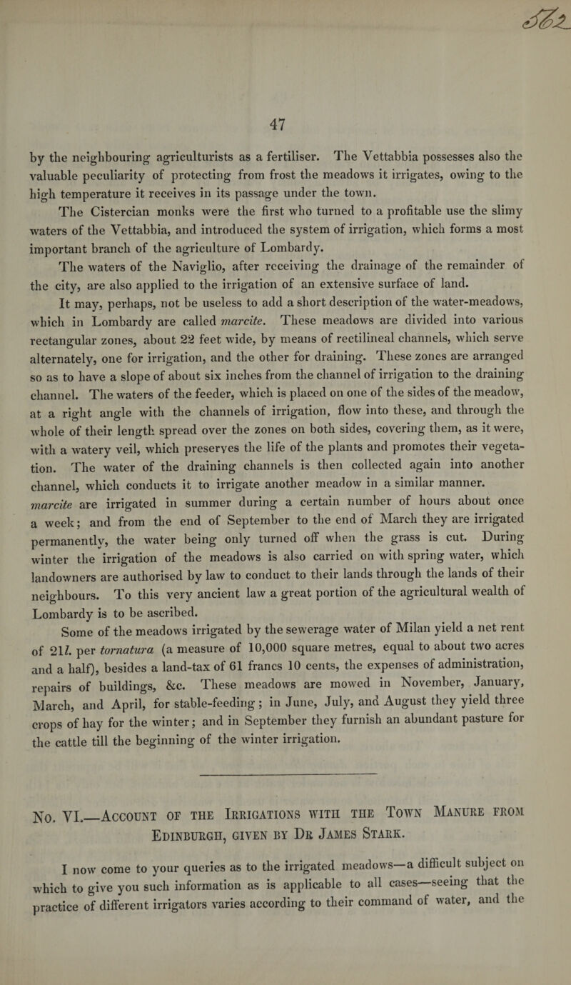 by the neighbouring agriculturists as a fertiliser. The Vettabbia possesses also the valuable peculiarity of protecting from frost the meadows it irrigates, owing to the high temperature it receives in its passage under the town. The Cistercian monks were the first who turned to a profitable use the slimy waters of the Vettabbia, and introduced the system of irrigation, which forms a most important branch of the agriculture of Lombardy. The waters of the Naviglio, after receiving the drainage of the remainder of the city, are also applied to the irrigation of an extensive surface of land. It may, perhaps, not be useless to add a short description of the water-meadows, which in Lombardy are called marcite. These meadows are divided into various rectangular zones, about 22 feet wide, by means of rectilineal channels, which serve alternately, one for irrigation, and the other for draining. These zones are arranged so as to have a slope of about six inches from the channel of irrigation to the draining channel. The waters of the feeder, which is placed on one of the sides of the meadow, at a right angle with the channels of irrigation, flow into these, and through the whole of their length spread over the zones on both sides, covering them, as it were, with a watery veil, which preserves the life of the plants and promotes their vegeta¬ tion. The water of the draining channels is then collected again into another channel, which conducts it to irrigate another meadow in a similar manner. marcite are irrigated in summer during a certain number of hours about once a week; and from the end of September to the end of March they are irrigated permanentlv, the water being only turned off when the grass is cut. During winter the irrigation of the meadows is also carried on with spring water, which landowners are authorised by law to conduct to their lands through the lands of their neighbours. To this very ancient law a great portion of the agricultural wealth of Lombardy is to be ascribed. Some of the meadows irrigated by the sewerage water of Milan yield a net rent of 211. per tornatura (a measure of 10,000 square metres, equal to about two acres and a half), besides a land-tax of 61 francs 10 cents, the expenses of administration, repairs of buildings, &amp;c. These meadows are mowed in November, January, March, and April, for stable-feeding ; in June, July, and August they yield three crops of hay for the winter; and in September they furnish an abundant pasture for the cattle till the beginning of the winter irrigation. N0&lt; VL_Account of the Irrigations with the Town Manure from Edinburgh, given by Dr James Stark. I now come to your queries as to the irrigated meadows—a difficult subject on which to give you such information as is applicable to all cases—seeing that the practice of different irrigators varies according to their command of water, and the