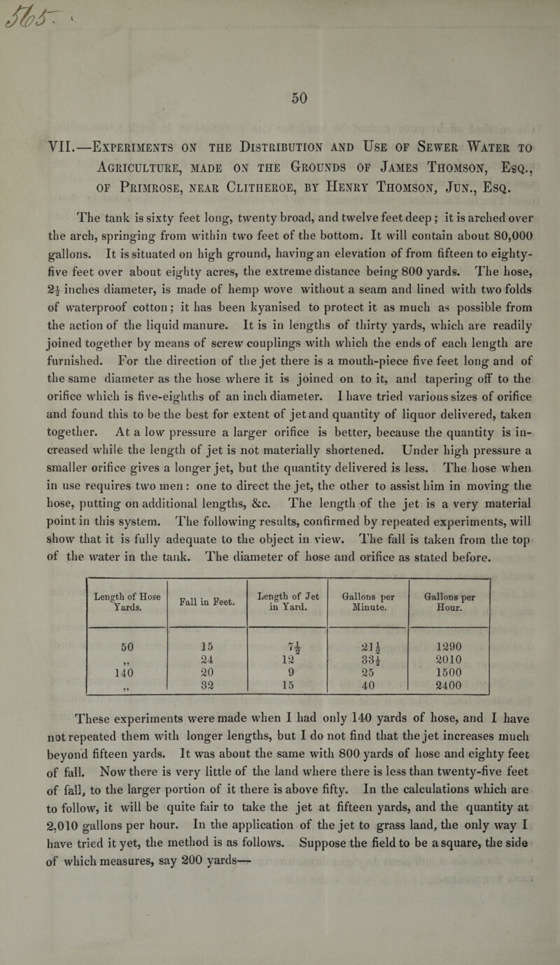 K 50 VII.—Experiments on the Distribution and Use of Sewer Water to Agriculture, made on the Grounds of James Thomson, Esq., of Primrose, near Clitiieroe, by Henry Thomson, Jun., Esq. The tank is sixty feet long, twenty broad, and twelve feet deep; it is arched over the arch, springing from within two feet of the bottom. It will contain about 80,000 gallons. It is situated on high ground, having an elevation of from fifteen to eighty- five feet over about eighty acres, the extreme distance being 800 yards. The hose, 24 inches diameter, is made of hemp wove without a seam and lined with two folds of waterproof cotton; it has been kyanised to protect it as much as possible from the action of the liquid manure. It is in lengths of thirty yards, which are readily joined together by means of screw couplings with which the ends of each length are furnished. For the direction of the jet there is a mouth-piece five feet long and of the same diameter as the hose where it is joined on to it, and tapering off to the orifice which is five-eighths of an inch diameter. I have tried various sizes of orifice and found this to be the best for extent of jet and quantity of liquor delivered, taken together. At a low pressure a larger orifice is better, because the quantity is in¬ creased while the length of jet is not materially shortened. Under high pressure a smaller orifice gives a longer jet, but the quantity delivered is less. The hose when in use requires two men: one to direct the jet, the other to assist him in moving the hose, putting on additional lengths, &amp;c. The length of the jet is a very material point in this system. The following results, confirmed by repeated experiments, will show that it is fully adequate to the object in view. The fall is taken from the top of the water in the tank. The diameter of hose and orifice as stated before. Length of Hose Yards. Fall in Feet. Length of Jet in Yard. Gallons per Minute. Gallons per Hour. 50 15 H 21 i 1290 24 12 334 2010 140 20 9 25 1500 9* 32 15 40 2400 These experiments were made when I had only 140 yards of hose, and I have not repeated them with longer lengths, but I do not find that the jet increases much beyond fifteen yards. It was about the same with 800 yards of hose and eighty feet of fall. Now there is very little of the land where there is less than twenty-five feet of fall, to the larger portion of it there is above fifty. In the calculations which are to follow, it will be quite fair to take the jet at fifteen yards, and the quantity at 2.010 gallons per hour. In the application of the jet to grass land, the only way I have tried it yet, the method is as follows. Suppose the field to be a square, the side of which measures, say 200 yards—