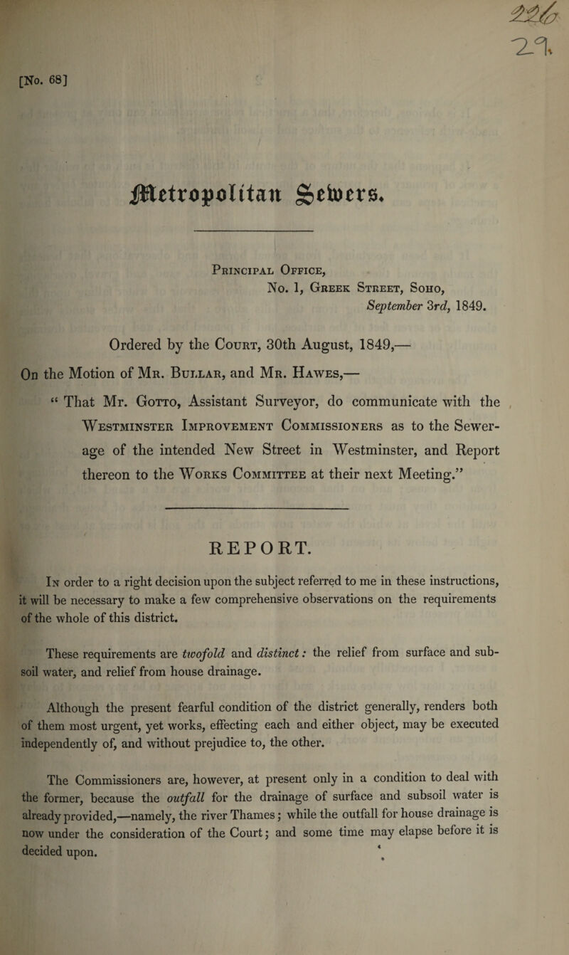 Jftetropolttan getoers. Principal Office, No. 1, Greek Street, Soho, September 3rd, 1849. Ordered by the Court, 30th August, 1849,—- On the Motion of Mr. Bullar, and Mr. Hawes,— “ That Mr. Gotto, Assistant Surveyor, do communicate with the Westminster Improvement Commissioners as to the Sewer¬ age of the intended New Street in Westminster, and Report thereon to the Works Committee at their next Meeting.” REPORT. In order to a right decision upon the subject referred to me in these instructions, it will be necessary to make a few comprehensive observations on the requirements of the whole of this district. These requirements are twofold and distinct: the relief from surface and sub¬ soil water, and relief from house drainage. Although the present fearful condition of the district generally, renders both of them most urgent, yet works, effecting each and either object, may be executed independently of, and without prejudice to, the other. The Commissioners are, however, at present only in a condition to deal with the former, because the outfall for the drainage of surface and subsoil water is already provided,—namely, the river Thames; while the outfall for house drainage is now under the consideration of the Court; and some time may elapse before it is decided upon.