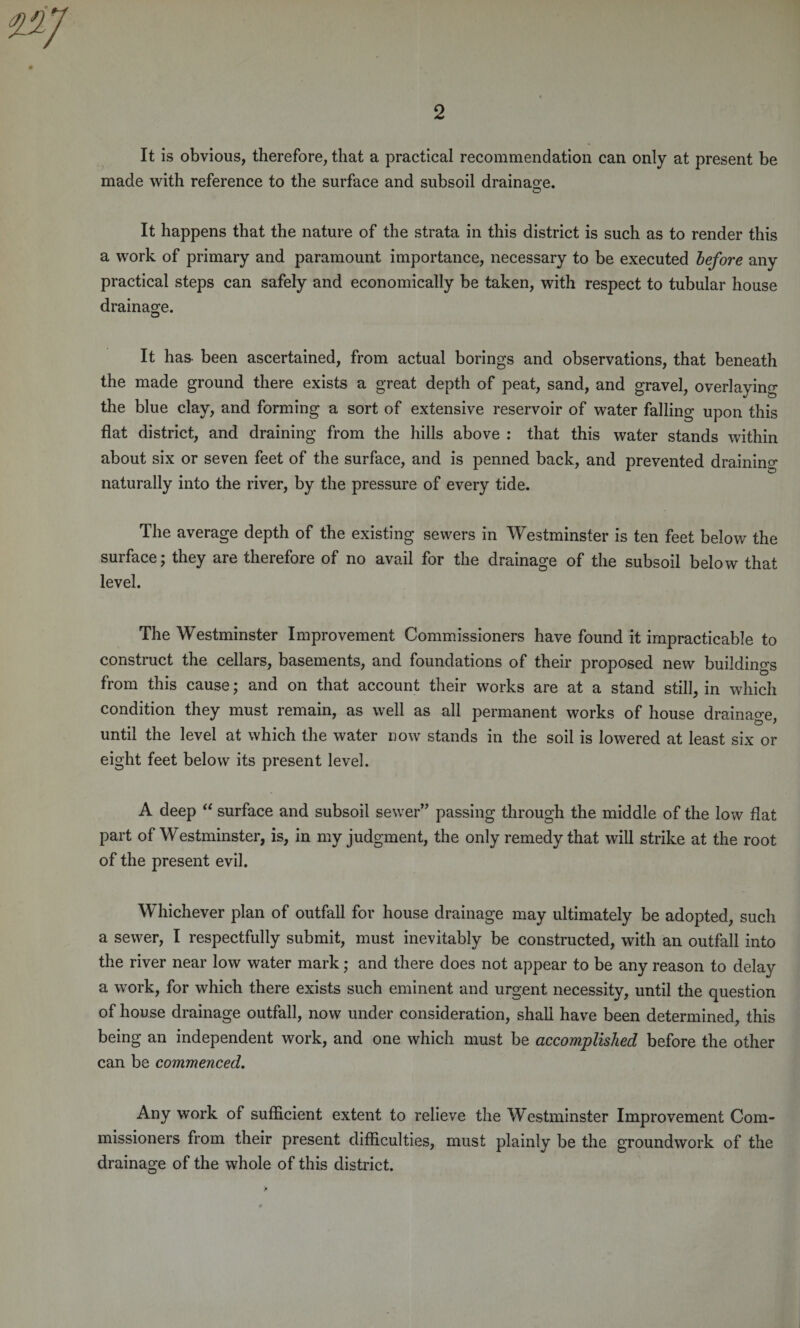 It is obvious, therefore, that a practical recommendation can only at present be made with reference to the surface and subsoil drainage. It happens that the nature of the strata in this district is such as to render this a work of primary and paramount importance, necessary to be executed before any practical steps can safely and economically be taken, with respect to tubular house drainage. It has- been ascertained, from actual borings and observations, that beneath the made ground there exists a great depth of peat, sand, and gravel, overlaying the blue clay, and forming a sort of extensive reservoir of water falling upon this flat district, and draining from the hills above : that this water stands within about six or seven feet of the surface, and is penned back, and prevented draining naturally into the river, by the pressure of every tide. The average depth of the existing sewers in Westminster is ten feet below the surface; they are therefore of no avail for the drainage of the subsoil below that level. The Westminster Improvement Commissioners have found it impracticable to construct the cellars, basements, and foundations of their proposed new buildings from this cause; and on that account their works are at a stand still, in which condition they must remain, as well as all permanent works of house drainage, until the level at which the water now stands in the soil is lowered at least six or eight feet below its present level. A deep “ surface and subsoil sewer” passing through the middle of the low flat part of Westminster, is, in my judgment, the only remedy that will strike at the root of the present evil. Whichever plan of outfall for house drainage may ultimately be adopted, such a sewer, I respectfully submit, must inevitably be constructed, with an outfall into the river near low water mark; and there does not appear to be any reason to delay a work, for which there exists such eminent and urgent necessity, until the question of house drainage outfall, now under consideration, shall have been determined, this being an independent work, and one which must be accomplished before the other can be commenced. Any work of sufficient extent to relieve the Westminster Improvement Com¬ missioners from their present difficulties, must plainly be the groundwork of the drainage of the whole of this district.