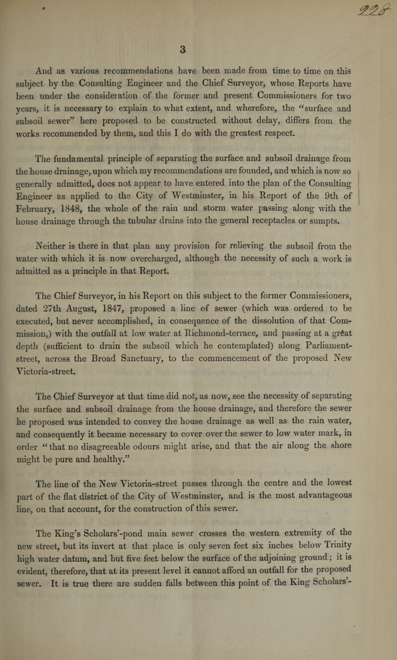 And as various recommendations have been made from time to time on this subject by the Consulting Engineer and the Chief Surveyor, whose Reports have been under the consideration of the former and present Commissioners for two years, it is necessary to explain to what extent, and wherefore, the “ surface and subsoil sewer” here proposed to be constructed without delay, differs from the works recommended by them, and this I do with the greatest respect. The fundamental principle of separating the surface and subsoil drainage from the house drainage, upon which my recommendations are founded, and which is now so generally admitted, does not appear to have entered into the plan of the Consulting Engineer as applied to the City of Westminster, in his Report of the 9th of February, 1848, the whole of the rain and storm water passing along with the house drainage through the tubular drains into the general receptacles or sumpts. Neither is there in that plan any provision for relieving the subsoil from the water with which it is now overcharged, although the necessity of such a work is admitted as a principle in that Report. The Chief Surveyor, in his Report on this subject to the former Commissioners, dated 27th August, 1847, proposed a line of sewer (which was ordered to be executed, but never accomplished, in consequence of the dissolution of that Com¬ mission,) with the outfall at low water at Richmond-terrace, and passing at a grftat depth (sufficient to drain the subsoil which he contemplated) along Parliament- street, across the Broad Sanctuary, to the commencement of the proposed New Victoria-street. The Chief Surveyor at that time did not, as now, see the necessity of separating the surface and subsoil drainage from the house drainage, and therefore the sewer he proposed was intended to convey the house drainage as well as the rain water, and consequently it became necessary to cover over the sewer to low water mark, in order “ that no disagreeable odours might arise, and that the air along the shore might be pure and healthy.” The line of the New Victoria-street passes through the centre and the lowest part of the flat district of the City of Westminster, and is the most advantageous line, on that account, for the construction of this sewer. The King’s Scholars’-pond main sewer crosses the western extremity of the new street, but its invert at that place is only seven feet six inches below Trinity high water datum, and but five feet below the surface of the adjoining ground; it is evident, therefore, that at its present level it cannot afford an outfall for the proposed sewer. It is true there are sudden falls between this point of the King Scholars -