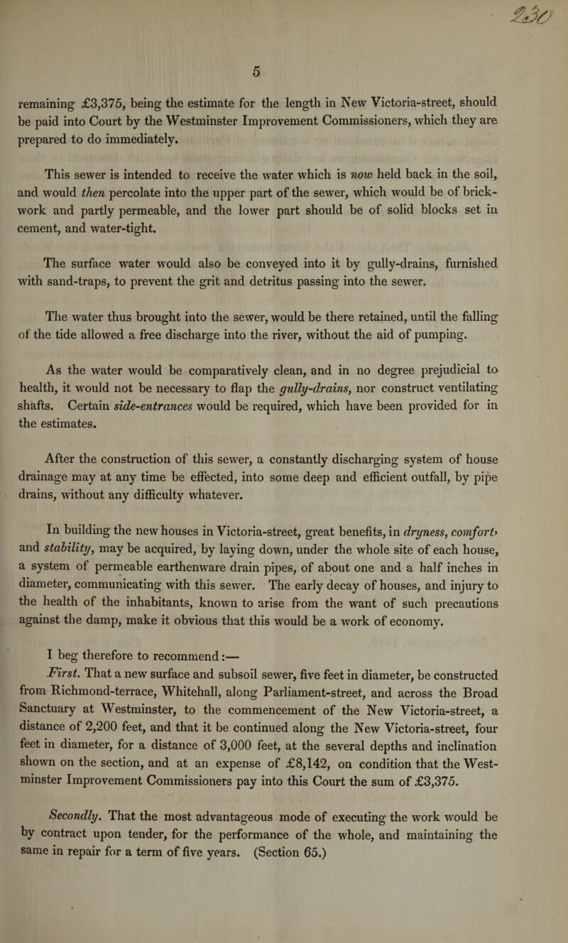 remaining £3,375, being the estimate for the length in New Victoria-street, should be paid into Court by the Westminster Improvement Commissioners, which they are prepared to do immediately. This sewer is intended to receive the water which is now held back in the soil, and would then percolate into the upper part of the sewer, which would be of brick¬ work and partly permeable, and the lower part should be of solid blocks set in cement, and water-tight. The surface water would also be conveyed into it by gully-drains, furnished with sand-traps, to prevent the grit and detritus passing into the sewer. The water thus brought into the sewer, would be there retained, until the falling of the tide allowed a free discharge into the river, without the aid of pumping. As the water would be comparatively clean, and in no degree prejudicial to health, it would not be necessary to flap the gully-drains, nor construct ventilating shafts. Certain side-entrances would be required, which have been provided for in the estimates. After the construction of this sewer, a constantly discharging system of house drainage may at any time be effected, into some deep and efficient outfall, by pipe drains, without any difficulty whatever. In building the new houses in Victoria-street, great benefits, in dryness, comfort> and stability, may be acquired, by laying down, under the whole site of each house, a system of permeable earthenware drain pipes, of about one and a half inches in diameter, communicating with this sewer. The early decay of houses, and injury to the health of the inhabitants, known to arise from the want of such precautions against the damp, make it obvious that this would be a work of economy. I beg therefore to recommend:— First. That a new surface and subsoil sewer, five feet in diameter, be constructed from Richmond-terrace, Whitehall, along Parliament-street, and across the Broad Sanctuary at Westminster, to the commencement of the New Victoria-street, a distance of 2,200 feet, and that it be continued along the New Victoria-street, four feet in diameter, for a distance of 3,000 feet, at the several depths and inclination shown on the section, and at an expense of £8,142, on condition that the West¬ minster Improvement Commissioners pay into this Court the sum of £3,375. Secondly. That the most advantageous mode of executing the work would be by contract upon tender, for the performance of the whole, and maintaining the same in repair for a term of five years. (Section 65.)