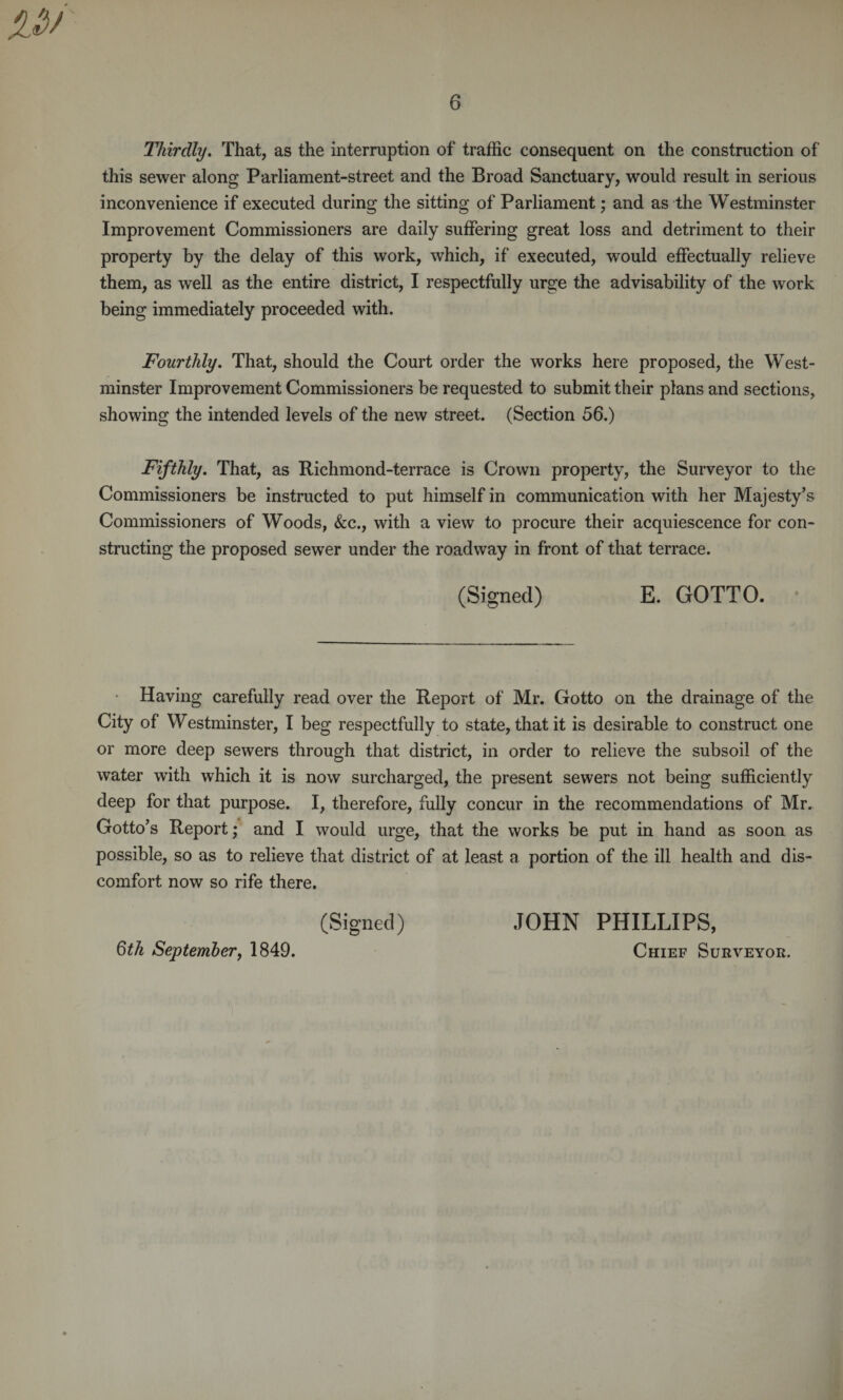 Thirdly. That, as the interruption of traffic consequent on the construction of this sewer along Parliament-street and the Broad Sanctuary, would result in serious inconvenience if executed during the sitting of Parliament; and as the Westminster Improvement Commissioners are daily suffering great loss and detriment to their property by the delay of this work, which, if executed, would effectually relieve them, as well as the entire district, I respectfully urge the advisability of the work being immediately proceeded with. Fourthly. That, should the Court order the works here proposed, the West¬ minster Improvement Commissioners be requested to submit their plans and sections, showing the intended levels of the new street. (Section 56.) Fifthly. That, as Richmond-terrace is Crown property, the Surveyor to the Commissioners be instructed to put himself in communication with her Majesty’s Commissioners of Woods, &amp;c., with a view to procure their acquiescence for con¬ structing the proposed sewer under the roadway in front of that terrace. (Signed) E. GOTTO. Having carefully read over the Report of Mr. Gotto on the drainage of the City of Westminster, I beg respectfully to state, that it is desirable to construct one or more deep sewers through that district, in order to relieve the subsoil of the water with which it is now surcharged, the present sewers not being sufficiently deep for that purpose. I, therefore, fully concur in the recommendations of Mr. Gotto’s Report; and I would urge, that the works be put in hand as soon as possible, so as to relieve that district of at least a portion of the ill health and dis¬ comfort now so rife there. (Signed) JOHN PHILLIPS, Qth September, 1849. Chief Surveyor.