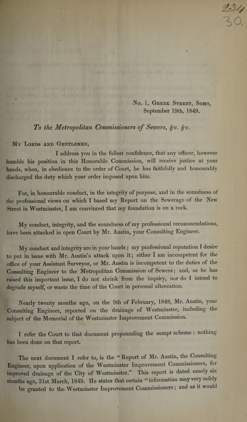 September 19th, 1849. To the Metropolitan Commissioners of Sewers, Sfc. Sfc. My Lords and Gentlemen, I address you in the fullest confidence, that any officer, however humble his position in this Honorable Commission, will receive justice at your hands, when, in obedience to the order of Court, he has faithfully and honourably discharged the duty which your order imposed upon him. For, in honourable conduct, in the integrity of purpose, and in the soundness of the professional views on which I based my Report on the Sewerage of the New Street in Westminster, I am convinced that my foundation is on a rock. My conduct, integrity, and the soundness of my professional recommendations, have been attacked in open Court by Mr. Austin, your Consulting Engineer. My conduct and integrity are in your hands ; my professional reputation I desire to put in issue with Mr. Austin's attack upon it; either I am incompetent for the office of your Assistant Surveyor, or Mr. Austin is incompetent to the duties of the Consulting Engineer to the Metropolitan Commission of Sewers; and, as he has raised this important issue, I do not shrink from the inquiry, nor do I intend to degrade myself, or waste the time of the Court in personal altercation. Nearly twenty months ago, on the 9th of February, 1848, Mr. Austin, youi Consulting Engineer, reported on the drainage of Westminster, including the subject of the Memorial of the Westminster Improvement Commission. I refer the Court to that document propounding the sumpt scheme : nothing has been done on that report. The next document I refer to, is the “ Report of Mr. Austin, the Consulting Engineer, upon application of the Westminster Improvement Commissioneis, foi improved drainage of the City of Westminster.” This report is dated nearly six months ago, 31st March, 1849. He states that certain “ information may very safely be granted to the Westminster Improvement Commissioners; and as it would