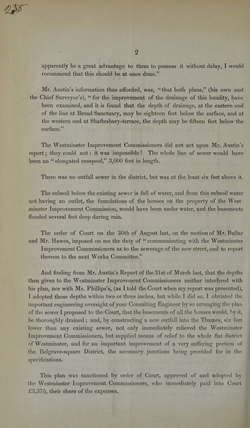 apparently be a great advantage to them to possess it without delay, I would recommend that this should be at once done.” Mr. Austin’s information thus afforded, was, “ that both plans,” (his own and the Chief Surveyor’s), “ for the improvement of the drainage of this locality, have been examined, and it is found that the depth of drainage, at the eastern end of the line at Broad Sanctuary, may be eighteen feet below the surface, and at the western end at Shaftesbury-terrace, the depth may be fifteen feet below the surface.” The Westminster Improvement Commissioners did not act upon Mr. Austin’s report; they could not: it was impossible ! The whole line of sewer would have been an “ elongated cesspool,” 3,000 feet in length. There was no outfall sewer in the district, but was at the least six feet above it. The subsoil below the existing sewer is full of water, and from this subsoil water not having an outlet, the foundations of the houses on the property of the West¬ minster Improvement Commission, would have been under water, and the basements flooded several feet deep during rain. The order of Court on the 30th of August last, on the motion of Mr. Bullar and Mr. Hawes, imposed on me the duty of “ communicating with the Westminster Improvement Commissioners as to the sewerage of the new street, and to report thereon to the next Works Committee.” And finding from Mr. Austin’s Report of the 31st of March last, that the depths then given to the Westminster Improvement Commissioners neither interfered with his plan, nor with Mr. Phillips’s, (as I told the Court when my report was presented), I adopted those depths within two or three inches, but while I did so, I obviated the important engineering oversight of your Consulting Engineer by so arranging the plan of the sewer I proposed to the Court, that the basements of all the houses would, by it, be thoroughly drained; and, by constructing a new outfall into the Thames, six feet lower than any existing sewer, not only immediately relieved the Westminster Improvement Commissioners, but supplied means of relief to the whole flat district of Westminster, and for an important improvement of a very suffering portion of the Belgrave-square District, the necessary junctions being provided for in the specifications. This plan was sanctioned by order of Court, approved of and adopted by the Westminster Improvement Commissioners, who immediately paid into Court £3,375, their share of the expenses.