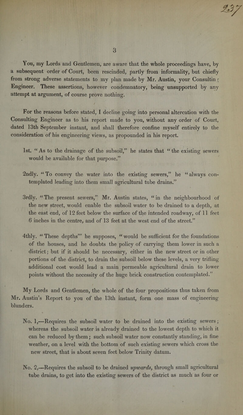 You, my Lords and Gentlemen, are aware that the whole proceedings have, by a subsequent order of Court, been rescinded, partly from informality, but chiefly from strong adverse statements to my plan made by Mr. Austin, your Consulting’ Engineer. These assertions, however condemnatory, being unsupported by any attempt at argument, of course prove nothing. / For the reasons before stated, I decline going into personal altercation with the Consulting Engineer as to his report made to you, without any order of Court, dated 13th September instant, and shall therefore confine myself entirely to the consideration of his engineering views, as propounded in his report. 1st. “ As to the drainage of the subsoil,” he states that “the existing sewers would be available for that purpose.” 2ndly. “To convey the water into the existing sewers,” he “always con¬ templated leading into them small agricultural tube drains.” 3rdly. “ The present sewers,” Mr. Austin states, “ in the neighbourhood of the new street, would enable the subsoil water to be drained to a depth, at the east end, of 12 feet below the surface of the intended roadway, of 11 feet 6 inches in the centre, and of 13 feet at the west end of the street.” 4thly. “ These depths”’ he supposes, “ would be sufficient for the foundations of the houses, and he doubts the policy of carrying them lower in such a district; but if it should be necessary, either in the new street or in other portions of the district, to drain the subsoil below these levels, a very trifling additional cost would lead a main permeable agricultural drain to lower points without the necessity of the huge brick construction contemplated.’ My Lords and Gentlemen, the whole of the four propositions thus taken from Mr. Austin’s Report to you of the 13th instant, form one mass of engineering blunders. No. 1,—Requires the subsoil water to be drained into the existing sewers; whereas the subsoil water is already drained to the lowest depth to which it can be reduced by them; such subsoil water now constantly standing, in fine weather, on a level with the bottom of such existing sewers which cross the new street, that is about seven feet below Trinity datum. No. 2,—Requires the subsoil to be drained upwards, through small agricultural tube drains, to get into the existing sewers of the district as much as four or