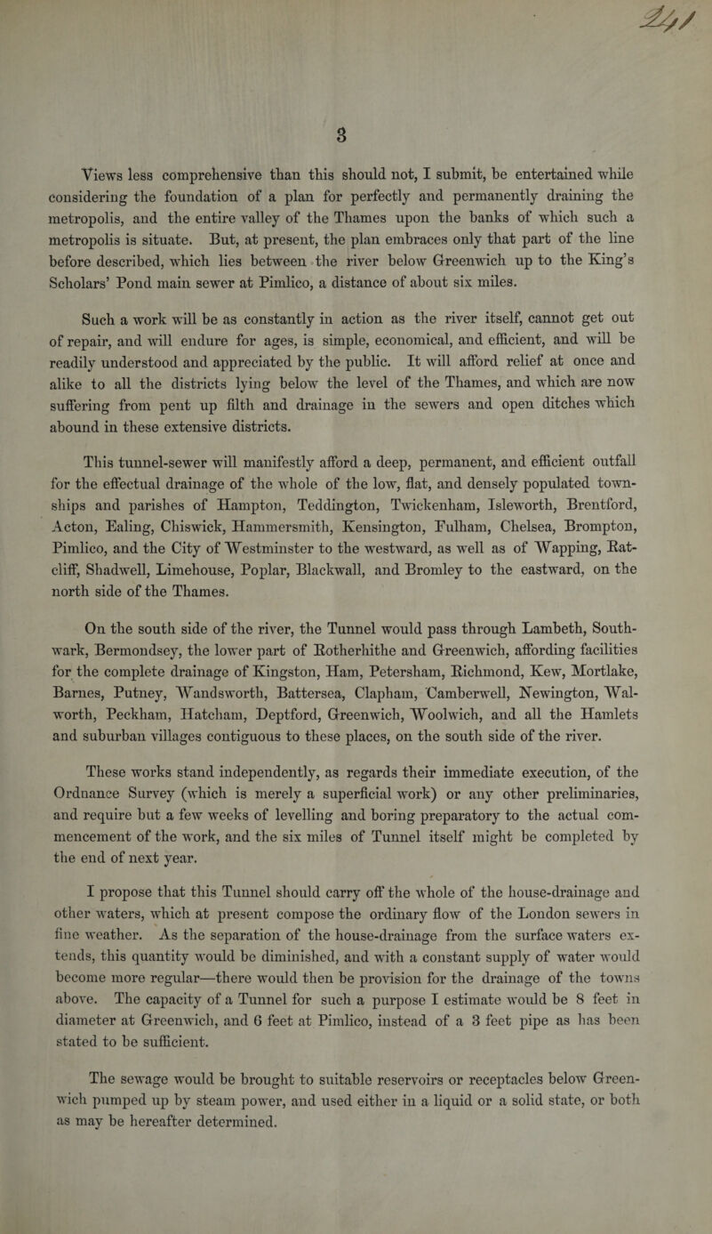 Views less comprehensive than this should not, I submit, be entertained while considering the foundation of a plan for perfectly and permanently draining the metropolis, and the entire valley of the Thames upon the banks of wdiich such a metropolis is situate. But, at present, the plan embraces only that part of the line before described, which lies between the river below Greenwich up to the King’s Scholars’ Pond main sewer at Pimlico, a distance of about six miles. Such a work will be as constantly in action as the river itself, cannot get out of repair, and will endure for ages, is simple, economical, and efficient, and will be readily understood and appreciated by the public. It will afford relief at once and alike to all the districts lying below the level of the Thames, and which are now suffering from pent up filth and drainage in the sewers and open ditches which abound in these extensive districts. This tunnel-sewer will manifestly afford a deep, permanent, and efficient outfall for the effectual drainage of the whole of the low, flat, and densely populated town¬ ships and parishes of Hampton, Teddington, Twickenham, Isleworth, Brentford, Acton, Ealing, Chiswick, Hammersmith, Kensington, Eulham, Chelsea, Brompton, Pimlico, and the City of Westminster to the westward, as well as of Wapping, Bat- cliff, Shadwell, Limehouse, Poplar, Blackwall, and Bromley to the eastward, on the north side of the Thames. On the south side of the river, the Tunnel would pass through Lambeth, South¬ wark, Bermondsey, the lower part of Botherhithe and Greenwich, affording facilities for the complete drainage of Kingston, Ham, Petersham, Bichmond, Kew, Mortlake, Barnes, Putney, Wandsworth, Battersea, Clapham, Camberwell, Newington, Wal¬ worth, Peckham, Ilatcham, Deptford, Greenwich, Woolwich, and all the Hamlets and suburban villages contiguous to these places, on the south side of the river. These works stand independently, as regards their immediate execution, of the Ordnance Survey (which is merely a superficial work) or any other preliminaries, and require but a few weeks of levelling and boring preparatory to the actual com¬ mencement of the work, and the six miles of Tunnel itself might be completed by the end of next year. I propose that this Tunnel should carry off the whole of the house-drainage and other waters, which at present compose the ordinary flow of the London sewers in fine weather. As the separation of the house-drainage from the surface waters ex¬ tends, this quantity would be diminished, and with a constant supply of water would become more regular—there would then be provision for the drainage of the towns above. The capacity of a Tunnel for such a purpose I estimate would be 8 feet in diameter at Greenwich, and 6 feet at Pimlico, instead of a 3 feet pipe as has been stated to be sufficient. The sewage would be brought to suitable reservoirs or receptacles below Green¬ wich pumped up by steam power, and used either in a liquid or a solid state, or both as may be hereafter determined.