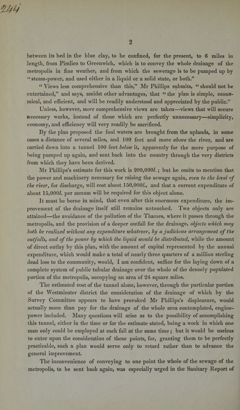 between its bed in tbe blue clay, to be confined, for the present, to 6 miles in length, from Pimlico to Greenwich, which is to convey the whole drainage of the metropolis in fine weather, and from which the sewerage is to be pumped up by “steam-power, and used either in a liquid or a solid state, or both.” “ Views less comprehensive than this,” Mr Phillips submits, “ should not be entertained,” and says, amidst other advantages, that “ the plan is simple, econo¬ mical, and efficient, and will be readily understood and appreciated by the public.” Unless, however, more comprehensive views are taken—views that will secure necessary works, instead of those which are perfectly unnecessary—simplicity, economy, and efficiency will very readily be sacrificed. By the plan proposed the foul waters are brought from the uplands, in some cases a distance of several miles, and 100 feet and more above the river, and are carried down into a tunnel 100 feet below it, apparently for the mere purpose of being pumped up again, and sent back into the country through the very districts from which they have been derived. Mr Phillips’s estimate for this work is 200,000/.; but he omits to mention that the power and machinery necessary for raising the sewage again, even to the level of the river, for discharge, will cost about 150,000/., and that a current expenditure of about 15,000/. per annum will be required for this object alone. It must be borne in mind, that even after this enormous expenditure, the im¬ provement of the drainage itself still remains untouched. Two objects only are attained—the avoidance of the pollution of the Thames, where it passes through the metropolis, and the provision of a deeper outfall for the drainage, objects which may both be realized ivithout any expenditure whatever, by a judicious arrangement of the outfalls, and of the power by which the liquid would be distributed, while the amount of direct outlay by this plan, with the amount of capital represented by the annual expenditure, which would make a total of nearly three quarters of a million sterling dead loss to the community, would, I am confident, suffice for the laying down of a complete system of public tubular drainage over the whole of the densely populated portion of the metropolis, occupying an area of 24 square miles. The estimated cost of the tunnel alone, however, through the particular portion of the Westminster district the consideration of the drainage of which by the Survey Committee appears to have provoked Mr Phillips’s displeasure, would actually more than pay for the drainage of the whole area contemplated, engine- power included. Many questions will arise as to the possibility of accomplishing this tunnel, either in the time or for the estimate stated, being a work in which one man only could be employed at each fall at the same time; but it would be useless to enter upon the consideration of these points, for, granting them to be perfectly practicable, such a plan would serve only to retard rather than to advance the general improvement. The inconvenience of conveying to one point the whole of the sewage of the metropolis, to be sent back again, was especially urged in the Sanitary Report of