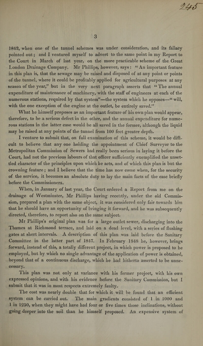1842, when one of the tunnel schemes was under consideration, and its fallacy pointed out; and I ventured myself to advert to the same point in my Report to the Court in March of last year, on the more practicable scheme of the Great London Drainage Company. Mr Phillips, however, says : “ An important feature in this plan is, that the sewage may be raised and disposed of at any point or points of the tunnel, where it could be profitably applied for agricultural purposes at any season of the year/’ but in the very next paragraph asserts that “ The annual expenditure of maintenance of machinery, with the staff of engineers at each of the numerous stations, required by that system”—the system which he opposes—“ will, with the one exception of the engine at the outlet, be entirely saved.” What he himself proposes as an important feature of his own plan would appear, therefore, to be a serious defect in the other, and the annual expenditure for nume¬ rous stations in the latter case would be all saved in the former, although the liquid may be raised at any points of the tunnel from 100 feet greater depth. I venture to submit that, on full examination of this scheme, it wTould be diffi¬ cult to believe that any one holding the appointment of Chief Surveyor to the Metropolitan Commission of Sewers had really been serious in laying it before the Court, had not the previous labours of that officer sufficiently exemplified the unset¬ tled character of the principles upon which he acts, and of which this plan is but the crowning feature ; and I believe that the time has now come when, for the security of the service, it becomes an absolute duty to lay the main facts of the case briefly before the Commissioners. When, in January of last year, the Court ordered a Report from me on the drainage of Westminster, Mr Phillips having recently, under the old Commis¬ sion, prepared a plan with the same object, it was considered only fair towards him that he should have an opportunity of bringing it forward, and he was subsequently directed, therefore, to report also on the same subject. Mr Phillips’s original plan was for a large outlet sewer, discharging into the Thames at Richmond terrace, and laid on a dead level, with a series of flushing gates at short intervals. A description of this plan was laid before the Sanitary Committee in the latter part of 1847. In February 1848 he, however, brings forward, instead of this, a totally different project, in which pow7er is proposed to be employed, but by which no single advantage of the application of powrer is obtained, beyond that of a continuous discharge, which he had hitherto asserted to be unne¬ cessary. This plan wras not only at variance with his former project, with his own expressed opinions, and with his evidence before the Sanitary Commission, but I submit that it was in most respects extremely faulty. The cost was nearly double that for which it will be found that an efficient system can be carried out. The main gradients consisted of 1 in 1000 and 1 in 1250, when they might have had four or five times those inclinations, without going deeper into the soil than he himself proposed. An expensive system of