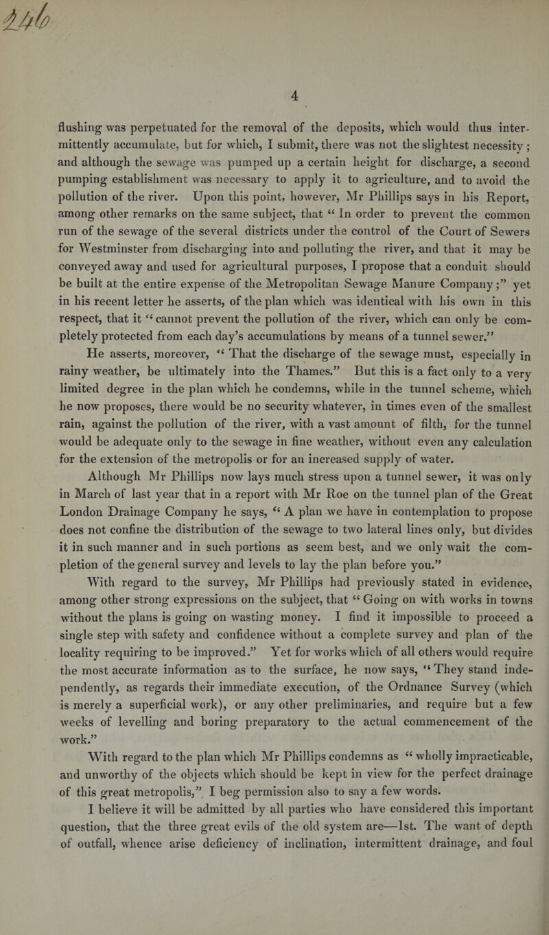 flushing was perpetuated for the removal of the deposits, which would thus inter¬ mittently accumulate, but for which, I submit, there was not the slightest necessity ; and although the sewage was pumped up a certain height for discharge, a second pumping establishment was necessary to apply it to agriculture, and to avoid the pollution of the river. Upon this point, however, Mr Phillips says in his Report, among other remarks on the same subject, that 44 In order to prevent the common run of the sewage of the several districts under the control of the Court of Sewers for Westminster from discharging into and polluting the river, and that it may be conveyed away and used for agricultural purposes, I propose that a conduit should be built at the entire expense of the Metropolitan Sewage Manure Company;” yet in his recent letter he asserts, of the plan which was identical with his own in this respect, that it “ cannot prevent the pollution of the river, which can only be com¬ pletely protected from each day’s accumulations by means of a tunnel sewer.” He asserts, moreover, “ That the discharge of the sewage must, especially in rainy weather, be ultimately into the Thames.” But this is a fact only to a very limited degree in the plan which he condemns, while in the tunnel scheme, which he now proposes, there would be no security whatever, in times even of the smallest rain, against the pollution of the river, with a vast amount of filth, for the tunnel would be adequate only to the sewage in fine weather, without even any calculation for the extension of the metropolis or for an increased supply of water. Although Mr Phillips now lays much stress upon a tunnel sewer, it was only in March of last year that in a report with Mr Roe on the tunnel plan of the Great London Drainage Company he says, tf4 A plan we have in contemplation to propose does not confine the distribution of the sewage to two lateral lines only, but divides it in such manner and in such portions as seem best, and we only wait the com¬ pletion of the general survey and levels to lay the plan before you.” With regard to the survey, Mr Phillips had previously stated in evidence, among other strong expressions on the subject, that 44 Going on with works in towns without the plans is going on wasting money. I find it impossible to proceed a single step with safety and confidence without a complete survey and plan of the locality requiring to be improved.” Yet for works which of all others would require the most accurate information as to the surface, he now says, “They stand inde¬ pendently, as regards their immediate execution, of the Ordnance Survey (which is merely a superficial work), or any other preliminaries, and require but a few weeks of levelling and boring preparatory to the actual commencement of the work.” With regard to the plan which Mr Phillips condemns as 44 wholly impracticable, and unworthy of the objects which should be kept in view for the perfect drainage of this great metropolis,” I beg permission also to say a few words. I believe it will be admitted by all parties who have considered this important question, that the three great evils of the old system are—1st. The want of depth of outfall, whence arise deficiency of inclination, intermittent drainage, and foul