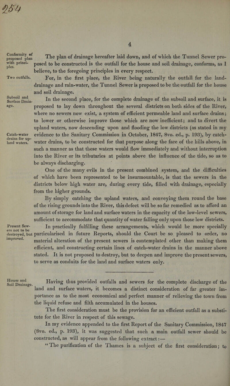 Conformity of proposed plan with princi¬ ples. Two outfalls. Subsoil and Surface Drain¬ age. Catch-water drains for up¬ land waters. Present Sew¬ ers not to be destroyed, but improved. The plan of drainage hereafter laid down, and of which the Tunnel Sewer pro¬ posed to be constructed is the outfall for the house and soil drainage, conforms, as I believe, to the foregoing principles in every respect. For, in the first place, the River being naturally the outfall for the land- drainage and rain-water, the Tunnel Sewer is proposed to be the outfall for the house and soil drainage. In the second place, for the complete drainage of the subsoil and surface, it is proposed to lay down throughout the several districts on both sides of the River, where no sewers now exist, a system of efficient permeable land and surface drains; to lower or otherwise improve those which are now inefficient; and to divert the upland waters, now descending upon and flooding the low districts (as stated in my evidence to the Sanitary Commission in October, 1847, 8vo. ed., p. 193), by catch- water drains, to be constructed for that purpose along the face of the hills above, in such a manner as that these waters would flow immediately and without interruption into the River or its tributaries at points above the influence of the tide, so as to be always discharging. One of the many evils in the present combined system, and the difficulties of which have been represented to be insurmountable, is that the sewers in the districts belowT high water are, during every tide, filled with drainage, especially from the higher grounds. By simply catching the upland waters, and conveying them round the base of the rising grounds into the River, this defect will be so far remedied as to afford an amount of storage for land and surface waters in the capacity of the low-level sewers, sufficient to accommodate that quantity of water falling only upon those low districts. In practically fulfilling these arrangements, which would be more specially particularised in future Reports, should the Court be so pleased to order, no material alteration of the present sewers is contemplated other than making them efficient, and constructing certain lines of catch-water drains in the manner above stated. It is not proposed to destroy, but to deepen and improve the present sewers, to serve as conduits for the land and surface waters only. House and Soil Drainage. Having thus provided outfalls and sewers for the complete discharge of the land and surface waters, it becomes a distinct consideration of far greater im¬ portance as to the most economical and perfect manner of relieving the town from the liquid refuse and filth accumulated in the houses. The first consideration must be the provision for an efficient outfall as a substi¬ tute for the River in respect of this sewage. In my evidence appended to the first Report of the Sanitary Commission, 1847 (8vo. ed., p. 193), it was suggested that such a main outfall sewer should be constructed, as will appear from the following extract: — 4e The purification of the Thames is a subject of the first consideration; to