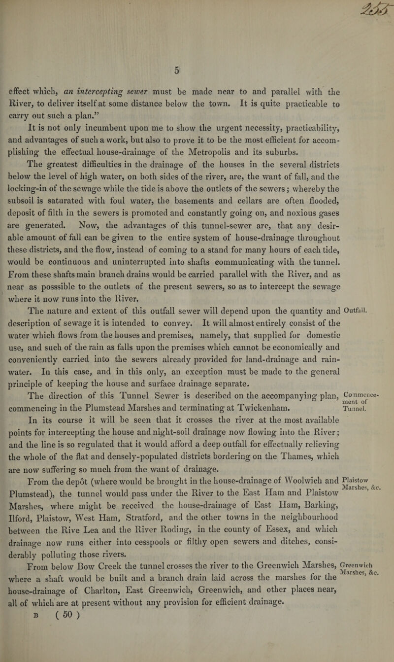 effect which, an intercepting sewer must be made near to and parallel with the River, to deliver itself at some distance below the town. It is quite practicable to carry out such a plan.” It is not only incumbent upon me to show the urgent necessity, practicability, and advantages of such a work, but also to prove it to be the most efficient for accom¬ plishing the effectual house-drainage of the Metropolis and its suburbs. The greatest difficulties in the drainage of the houses in the several districts below the level of high water, on both sides of the river, are, the want of fall, and the locking-in of the sewage while the tide is above the outlets of the sewers; whereby the subsoil is saturated with foul water, the basements and cellars are often flooded, deposit of filth in the sewers is promoted and constantly going on, and noxious gases are generated. Now, the advantages of this tunnel-sewer are, that any desir¬ able amount of fall can be given to the entire system of house-drainage throughout these districts, and the flow, instead of coming to a stand for many hours of each tide, would be continuous and uninterrupted into shafts communicating with the tunnel. From these shafts main branch drains would be carried parallel with the River, and as near as posssible to the outlets of the present sewers, so as to intercept the sewage where it now runs into the River. The nature and extent of this outfall sewer will depend upon the quantity and Outfall, description of sewage it is intended to convey. It will almost entirely consist of the water which flows from the houses and premises, namely, that supplied for domestic use, and such of the rain as falls upon the premises which cannot be economically and conveniently carried into the sewers already provided for land-drainage and rain¬ water. In this case, and in this only, an exception must be made to the general principle of keeping the house and surface drainage separate. The direction of this Tunnel Sewer is described on the accompanying plan, Cornmence- commencing in the Plumstead Marshes and terminating at Twickenham. Tunnel. In its course it will be seen that it crosses the river at the most available points for intercepting the house and night-soil drainage now flowing into the River; and the line is so regulated that it would afford a deep outfall for effectually relieving the whole of the flat and densely-populated districts bordering on the Thames, which are now suffering so much from the want of drainage. From the depot (where would be brought in the house-drainage of Woolwich and Plaistow ® ^ Marshes Sec, Plumstead), the tunnel would pass under the River to the East Ham and Plaistow Marshes, where might be received the house-drainage of East Ham, Barking, Ilford, Plaistow, West Ham, Stratford, and the other towns in the neighbourhood between the Ptive Lea and the River Roding, in the county of Essex, and which drainage now runs either into cesspools or filthy open sewers and ditches, consi¬ derably polluting those rivers. From below Bow Creek the tunnel crosses the river to the Greenwich Marshes, Greenwich Marshes where a shaft would be built and a branch drain laid across the marshes for the house-drainage of Charlton, East Greenwich, Greenwich, and other places near, all of which are at present without any provision for efficient drainage. b ( 50 )