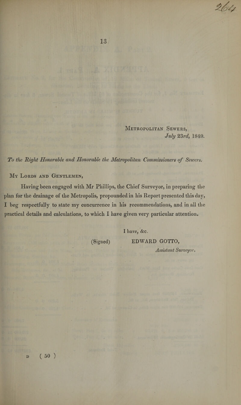 Metropolitan Sewers, July 23rd, 1849. To the Right Honorable and Honorable the Metropolitan Commissioners of Seioers. My Lords and Gentlemen, Having been engaged with Mr Phillips, the Chief Surveyor, in preparing the plan for the drainage of the Metropolis, propounded in his Report presented this day, I beg respectfully to state my concurrence in his recommendations, and in all the practical details and calculations, to which I have given very particular attention. I have, &c. (Signed) EDWARD GOTTO, Assistant Surveyor.