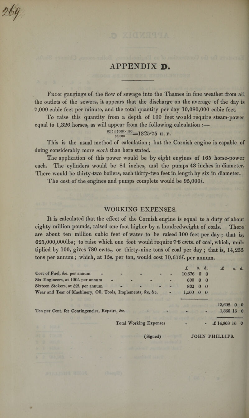 From gaugings of the flow of sewage into the Thames in fine weather from all the outlets of the sewers, it appears that the discharge on the average of the day is 7,000 cubic feet per minute, and the total quantity per day 10,080,000 cubic feet. To raise this quantity from a depth of 100 feet would require steam-power equal to 1,326 horses, as will appear from the following calculation :— 62-5x7000x 100 33,000 =1325*75 h. p. This is the usual method of calculation; but the Cornish engino is capable of doing considerably more work than here stated. The application of this power would be by eight engines of 165 horse-power each. The cylinders would be 84 inches, and the pumps 43 inches in diameter. There would be thirty-two boilers> each thirty-two feet in length by six in diameter. The cost of the engines and pumps complete would be 95,000/. WORKING EXPENSES. It is calculated that the effect of the Cornish engine is equal to a duty of about eighty million pounds, raised one foot higher by a hundredweight of coals. There are about ten million cubic feet of water to be raised 100 feet per day; that is, 625,000,000lbs; to raise which one foot would require 7*8 cwts. of coal, which, mul¬ tiplied by 100, gives 780 cwts., or thirty-nine tons of coal per day; that is, 14,235 tons per annum; which, at 15s. per ton, would cost 10,676/. per annum. £ S. d. £ S. d. Cost of Fuel, &c. per annum - - - - - 10,676 0 0 Six Engineers, at 100Z. per annum - 600 0 0 Sixteen Stokers, at 521. per annum - - - 832 0 0 Wear and Tear of Machinery, Oil, Tools, Implements, &c. &c. - 1,500 0 0 13,608 0 0 Ten per Cent, for Contingencies, Repairs, &c. - 1,360 16 O Total Working Expenses - £ 14,968 16 0