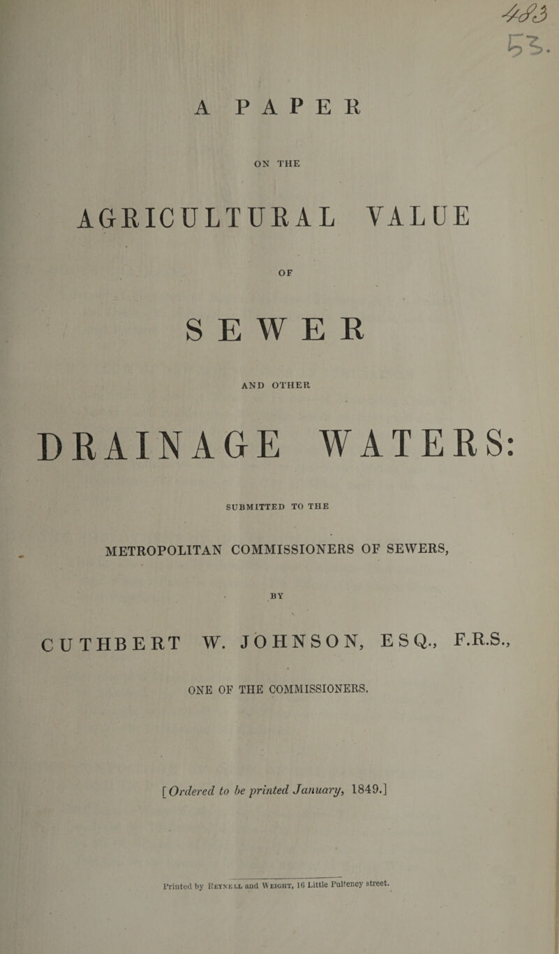 A P A P E K ^3 ON THE AGRICULTURAL VALUE OF SEWEE AND OTHER DRAINAGE WATERS: SUBMITTED TO THE METROPOLITAN COMMISSIONERS OF SEWERS, CUTHBERT W. JOHNSON, ESQ., F.R.S., ONE OF THE COMMISSIONERS. f Ordered to be printed January, 1849.] Printed by I’eynk i.l and Weight, 16 Little Pulteney street. * •