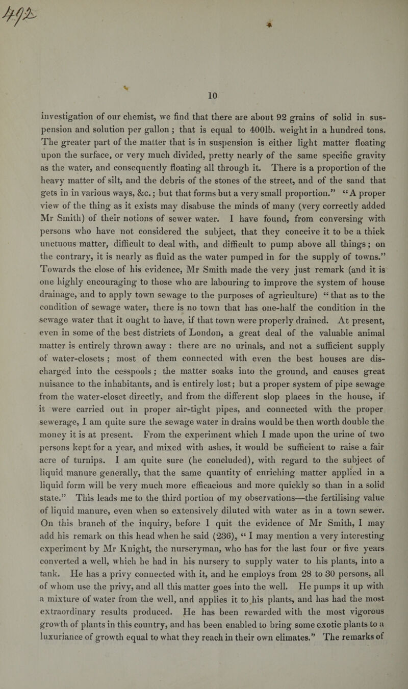 * investigation of our chemist, we find that there are about 92 grains of solid in sus¬ pension and solution per gallon ; that is equal to 4001b. weight in a hundred tons. The greater part of the matter that is in suspension is either light matter floating upon the surface, or very much divided, pretty nearly of the same specific gravity as the water, and consequently floating all through it. There is a proportion of the heavy matter of silt, and the debris of the stones of the street, and of the sand that gets in in various ways, &amp;c.; but that forms but a very small proportion.” 44 A proper view of the thing as it exists may disabuse the minds of many (very correctly added Mr Smith) of their notions of sewer water. I have found, from conversing with persons who have not considered the subject, that they conceive it to be a thick unctuous matter, difficult to deal with, and difficult to pump above all things; on the contrary, it is nearly as fluid as the water pumped in for the supply of towns.” Towards the close of his evidence, Mr Smith made the very just remark (and it is one highly encouraging to those who are labouring to improve the system of house drainage, and to apply town sewage to the purposes of agriculture) 44 that as to the condition of sewage water, there is no town that has one-half the condition in the sewage water that it ought to have, if that town were properly drained. At present, even in some of the best districts of London, a great deal of the valuable animal matter is entirely thrown away : there are no urinals, and not a sufficient supply of water-closets ; most of them connected with even the best houses are dis¬ charged into the cesspools ; the matter soaks into the ground, and causes great nuisance to the inhabitants, and is entirely lost; but a proper system of pipe sewage from the water-closet directly, and from the different slop places in the house, if it were carried out in proper air-tight pipes, and connected with the proper sewerage, I am quite sure the sewage water in drains would be then worth double the money it is at present. From the experiment which I made upon the urine of two persons kept for a year, and mixed with ashes, it would be sufficient to raise a fair acre of turnips. I am quite sure (he concluded), with regard to the subject of liquid manure generally, that the same quantity of enriching matter applied in a liquid form will be very much more efficacious and more quickly so than in a solid state.” This leads me to the third portion of my observations—the fertilising value of liquid manure, even when so extensively diluted with water as in a town sewer. On this branch of the inquiry, before 1 quit the evidence of Mr Smith, I may add his remark on this head when he said (236), 44 1 may mention a very interesting experiment by Mr Knight, the nurseryman, who has for the last four or five years converted a well, which he had in his nursery to supply water to his plants, into a tank. He has a privy connected with it, and he employs from 28 to 30 persons, all of whom use the privy, and all this matter goes into the well. He pumps it up with a mixture of water from the well, and applies it to his plants, and has had the most extraordinary results produced. He has been rewarded with the most vigorous growth of plants in this country, and has been enabled to bring some exotic plants to a luxuriance of growth equal to what they reach in their own climates.” The remarks of