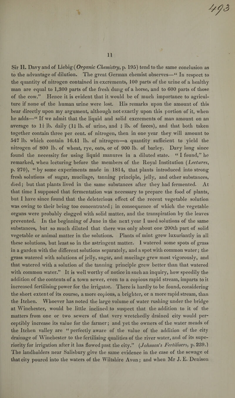 Sir H. Davy and of Liebig {Organic Chemistry, p, 195) tend to the same conclusion as to the advantage of dilution. The great German chemist observes—“ In respect to the quantity of nitrogen contained in excrements, 100 parts of the urine of a healthy man are equal to 1,300 parts of the fresh dung of a horse, and to 600 parts of those of the cow.” Hence it is evident that it would be of much importance to agricul¬ ture if none of the human urine were lost. His remarks upon the amount of this bear directly upon my argument, although not exactly upon this portion of it, when he adds—“ If we admit that the liquid and solid excrements of man amount on an average to li lb. daily (li lb. of urine, and k lb. of fseces), and that both taken together contain three per cent, of nitrogen, then in one year they will amount to 547 lb. which contain 16.41 lb. of nitrogen—a quantity sufficient to yield the nitrogen of 800 lb. of wheat, rye, oats, or of 900 lb. of barley. Davy long since found the necessity for using liquid manures in a diluted state. “ I found,” he remarked, when lecturing before the members of the Royal Institution (Lectures, p. 270), “by some experiments made in 1814, that plants introduced into strong fresh solutions of sugar, mucilage, tanning principle, jelly, and other substances, died; but that plants lived in the same substances after they had fermented. At that time I supposed that fermentation was necessary to prepare the food of plants, but I have since found that the deleterious effect of the recent vegetable solution was owing to their being too concentrated; in consequence of which the vegetable organs were probably clogged with solid matter, and the transpiration by the leaves prevented. In the beginning of June in the next year I used solutions of the same substances, but so much diluted that there was only about one 200th part of solid vegetable or animal matter in the solutions. Plants of mint grew luxuriantly in all these solutions, but least so in the astringent matter. I watered some spots of grass in a garden with the different solutions separately, and a spot with common water; the grass watered with solutions of jelly, sugar, and mucilage grew most vigorously, and that watered with a solution of the tanning principle grew better than that watered with common water.” It is well worthy of notice in such an inquiry, how speedily the addition of the contents of a town sewer, even to a copious rapid stream, imparts to it increased fertilising power for the irrigator. There is hardly to be found, considering the short extent of its course, a more copious, a brighter, or a more rapid stream, than the Itchen. Whoever has noted the large volume of water rushing under the bridge at Winchester, would be little inclined to suspect that the addition to it of the matters from one or two sewers of that very wretchedly drained city would per¬ ceptibly increase its value for the farmer; and yet the owners of the water meads of the Itchen valley are “ perfectly aware of the value of the addition of the city drainage of Winchester to the fertilising qualities of the river water, and of its supe¬ riority for irrigation after it has flowed past the city.” (Johnson’s Fertilisers, p. 239.) The landholders near Salisbury give the same evidence in the case of the sewage of that city poured into the waters of the Wiltshire Avon; and when Mr J. E. Denison