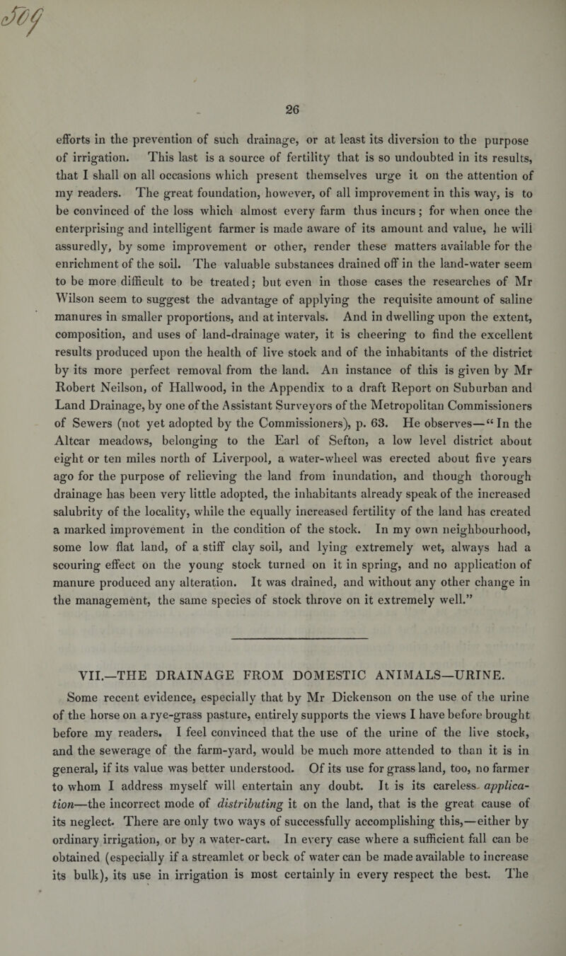 efforts in the prevention of such drainage, or at least its diversion to the purpose of irrigation. This last is a source of fertility that is so undoubted in its results, that I shall on all occasions which present themselves urge it on the attention of my readers. The great foundation, however, of all improvement in this way, is to be convinced of the loss which almost every farm thus incurs; for when once the enterprising and intelligent farmer is made aware of its amount and value, he will assuredly, by some improvement or other, render these matters available for the enrichment of the soil. The valuable substances drained off in the land-water seem to be more difficult to be treated; but even in those cases the researches of Mr Wilson seem to suggest the advantage of applying the requisite amount of saline manures in smaller proportions, and at intervals. And in dwelling upon the extent, composition, and uses of land-drainage water, it is cheering to find the excellent results produced upon the health of live stock and of the inhabitants of the district by its more perfect removal from the land. An instance of this is given by Mr Robert Neilson, of Hailwood, in the Appendix to a draft Report on Suburban and Land Drainage, by one of the Assistant Surveyors of the Metropolitan Commissioners of Sewers (not yet adopted by the Commissioners), p. 63. He observes—“ In the Altcar meadows, belonging to the Earl of Sefton, a low level district about eight or ten miles north of Liverpool, a water-wheel was erected about five years ago for the purpose of relieving the land from inundation, and though thorough drainage has been very little adopted, the inhabitants already speak of the increased salubrity of the locality, while the equally increased fertility of the land has created a marked improvement in the condition of the stock. In my own neighbourhood, some low flat land, of a stiff clay soil, and lying extremely wet, always had a scouring effect on the young stock turned on it in spring, and no application of manure produced any alteration. It was drained, and without any other change in the management, the same species of stock throve on it extremely well.” VII.—THE DRAINAGE FROM DOMESTIC ANIMALS—URINE. Some recent evidence, especially that by Mr Dickenson on the use of the urine of the horse on a rye-grass pasture, entirely supports the views I have before brought before my readers. I feel convinced that the use of the urine of the live stock, and the sewerage of the farm-yard, would be much more attended to than it is in general, if its value was better understood. Of its use for grass land, too, no farmer to whom I address myself will entertain any doubt. It is its careless- applica¬ tion—the incorrect mode of distributing it on the land, that is the great cause of its neglect. There are only two ways of successfully accomplishing this,—either by ordinary irrigation, or by a water-cart. In every case where a sufficient fall can be obtained (especially if a streamlet or beck of water can be made available to increase its bulk), its use in irrigation is most certainly in every respect the best. The