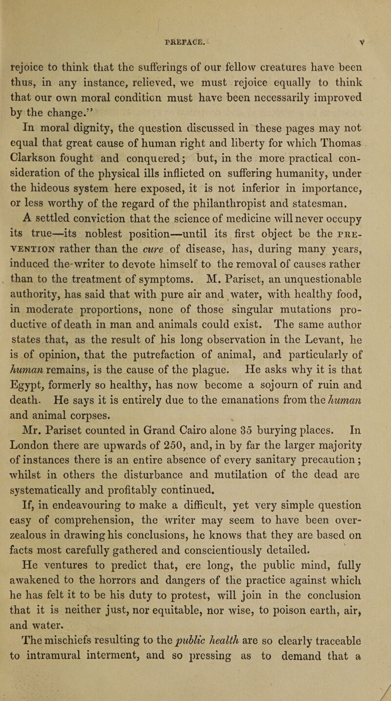 rejoice to think that the sufferings of our fellow creatures have been thus, in any instance, relieved, we must rejoice equally to think that our own moral condition must have been necessarily improved by the change/’ In moral dignity, the question discussed in these pages may not equal that great cause of human right and liberty for which Thomas Clarkson fought and conquered; but, in the more practical con¬ sideration of the physical ills inflicted on suffering humanity, under the hideous system here exposed, it is not inferior in importance, or less worthy of the regard of the philanthropist and statesman. A settled conviction that the science of medicine will never occupy its true—its noblest position—until its first object be the pre¬ vention rather than the cure of disease, has, during many years, induced the writer to devote himself to the removal of causes rather „ than to the treatment of symptoms. M. Pariset, an unquestionable authority, has said that with pure air and water, with healthy food, in moderate proportions, none of those singular mutations pro¬ ductive of death in man and animals could exist. The same author states that, as the result of his long observation in the Levant, he is of opinion, that the putrefaction of animal, and particularly of human remains, is the cause of the plague. He asks why it is that Egypt, formerly so healthy, has now become a sojourn of ruin and death. He says it is entirely due to the emanations from the human and animal corpses. Mr. Pariset counted in Grand Cairo alone 35 burying places. In London there are upwards of 250, and, in by far the larger majority of instances there is an entire absence of every sanitary precaution; whilst in others the disturbance and mutilation of the dead are systematically and profitably continued. If, in endeavouring to make a difficult, yet very simple question easy of comprehension, the writer may seem to have been over- zealous in drawing his conclusions, he knows that they are based on facts most carefully gathered and conscientiously detailed. He ventures to predict that, ere long, the public mind, fully awakened to the horrors and dangers of the practice against which he has felt it to be his duty to protest, will join in the conclusion that it is neither just, nor equitable, nor wise, to poison earth, air* and water. The mischiefs resulting to the public health are so clearly traceable to intramural interment, and so pressing as to demand that a