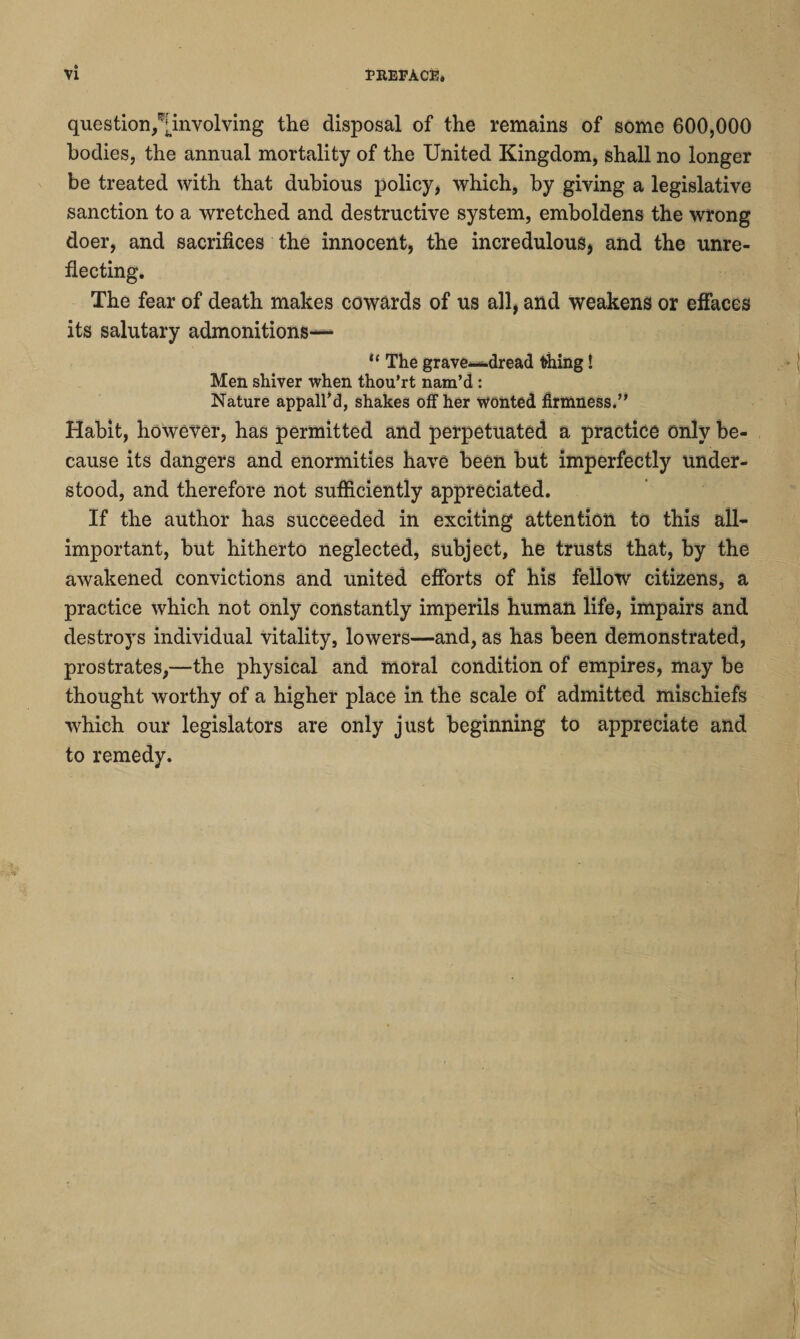 question/jmvolving the disposal of the remains of some 600,000 bodies, the annual mortality of the United Kingdom, shall no longer be treated with that dubious policy, which, by giving a legislative sanction to a wretched and destructive system, emboldens the wrong doer, and sacrifices the innocent, the incredulous, and the unre¬ flecting. The fear of death makes cowards of us all, and weakens or effaces its salutary admonitions—* u The grave—dread thing! Men shiver when thou’rt nam’d: Nature appall’d, shakes off her wonted firmness.” Habit, however, has permitted and perpetuated a practice Only be¬ cause its dangers and enormities have been but imperfectly under¬ stood, and therefore not sufficiently appreciated. If the author has succeeded in exciting attention to this all- important, but hitherto neglected, subject, he trusts that, by the awakened convictions and united efforts of his fellow citizens, a practice which not only constantly imperils human life, impairs and destroys individual vitality, lowers—and, as has been demonstrated, prostrates,—the physical and moral condition of empires, may be thought worthy of a higher place in the scale of admitted mischiefs which our legislators are only just beginning to appreciate and to remedy.