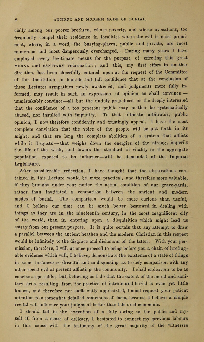 daily among our poorer brethren, whose poverty, and whose avocations, too frequently compel their residence in localities where the evil is most promi¬ nent, where, in a word, the burying-places, public and private, are most numerous and most dangerously overcharged. During many years I have employed every legitimate means for the purpose of effecting this great moral and sanitary reformation ; and this, my first effort in another direction, has been cheerfully entered upon at the request of the Committee of this Institution, in humble but full confidence that at the conclusion of these Lectures sympathies newly awakened, and judgments more fully in¬ formed, may result in such an expression of opinion as shall convince — unmistakably convince—all but the unduly prejudiced or the deeply interested that the confidence of a too generous public may neither be systematically abused, nor insulted with impunity. To that ultimate arbitrator, public opinion, I now therefore confidently and trustingly appeal. I have the most complete conviction that the voice of the people will be put forth in its might, and that ere long the complete abolition of a system that afflicts while it disgusts — that weighs down the energies of the strong, imperils the life of the weak, and lowers the standard of vitality in the aggregate population exposed to its influence—will be demanded of the Imperial Legislature. After considerable reflection, I have thought that the observations con¬ tained in this Lecture would be more practical, and therefore more valuable, if they brought under your notice the actual condition of our grave-yards, rather than instituted a comparison between the ancient and modern modes of burial. The comparison Avould be more curious than useful, and I believe our time can be much better bestowed in dealing with things as they are in the nineteenth century, in the most magnificent city of the world, than in entering upon a disquisition which might lead us astray from our present purpose. It is quite certain that any attempt to draw a parallel between the ancient heathen and the modern Christian in this respect would be infinitely to the disgrace and dishonour of the latter. With your per¬ mission, therefore, I will at once proceed to bring before you a chain of irrefrag¬ able evidence which will, I believe, demonstrate the existence of a state of things in some instances so dreadful and so disgusting as to defy comparison with any other social evil at present afflicting the community. I shall endeavour to be as concise as possible ; but, believing as I do that the extent of the moral and sani¬ tary evils resulting from the practice of intra-mural burial is even yet little known, and therefore not sufficiently appreciated, I must request your patient attention to a somewhat detailed statement of facts, because I believe a simple recital will influence your judgment better than laboured comments. I should fail in the execution of a duty owing to the public and my¬ self if, from a sense of delicacy, I hesitated to connect my previous labours in this cause with the testimony of the great majority of the witnesses