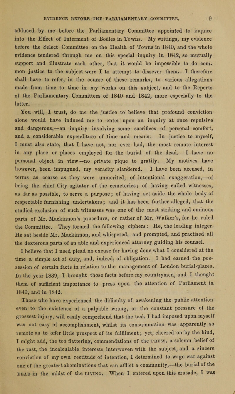 adduced by me before the Parliamentary Committee appointed to inquire into the Effect of Interment of Bodies in Towns. My writings, my evidence before the Select Committee on the Health of Towns in 1840, and the whole evidence tendered through me on this special inquiry in 1842, so mutually support and illustrate each other, that it would be impossible to do com¬ mon justice to the subject were I to attempt to dissever them. I therefore shall have to refer, in the course of these remarks, to various allegations made from time to time in my works on this subject, and to the Reports of the Parliamentary Committees of 1840 and 1842, more especially to the latter. You will, I trust, do me the justice to believe that profound conviction alone would have induced me to enter upon an inquiry at once repulsive and dangerous,—an inquiry involving some sacrifices of personal comfort, and a considerable expenditure of time and means. In justice to myself, I must also state, that I have not, nor ever had, the most remote interest in any place or places employed for the burial of the dead. I have no personal object in view—no private pique to gratify. My motives have however, been impugned, my veracity slandered. I have been accused, in terms as coarse as they were unmerited, of intentional exaggeration,—of being the chief City agitator of the cemeteries; of having culled witnesses, as far as possible, to serve a purpose; of having set aside the whole body of respectable furnishing undertakers; and it has been further alleged, that the studied exclusion of such witnesses was one of the most striking and ominous parts of Mr. Mackinnon’s procedure, or rather of Mr. Walker’s, for he ruled the Committee. They formed the following ciphers : He, the leading integer. He sat beside Mr. Mackinnon, and whispered, and prompted, and practised all the dexterous parts of an able and experienced attorney guiding his counsel. I believe that I need plead no excuse for having done what I considered at the time a simple act of duty, and, indeed, of obligation. I had earned the pos¬ session of certain facts in relation to the management of London burial-places. In the year 1839, I brought those facts before my countrymen, and I thought them of sufficient importance to press upon the attention of Parliament in 1840, and in 1842. Those who have experienced the difficulty of awakening the public attention even to the existence of a palpable wrong, or the constant pressure of the grossest injury, will easily comprehend that the task I had imposed upon myself was not easy of accomplishment, whilst its consummation was apparently so remote as to offer little prospect of its fulfilment; yet, cheered on by the kind, I might add, the too flattering, commendations of the tress, a solemn belief of the vast, the incalculable interests interwoven with the subject, and a sincere conviction of my own rectitude of intention, I determined to wage war against one of the greatest abominations that can afflict a community,—the burial of the i-ead in the midst of the living. When I entered upon this crusade, I was