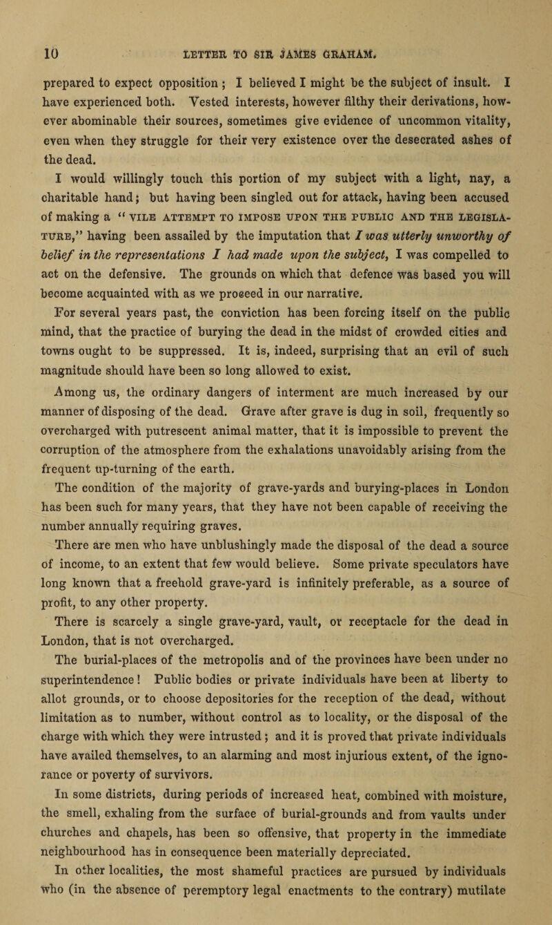 prepared to expect opposition ; I believed I might be the subject of insult. I have experienced both. Tested interests, however filthy their derivations, how¬ ever abominable their sources, sometimes give evidence of uncommon vitality, even when they struggle for their very existence over the desecrated ashes of the dead. I would willingly touch this portion of my subject with a light, nay, a charitable hand; but having been singled out for attack, having been accused of making a “ vile attempt to impose upon the public and the legisla¬ ture,” having been assailed by the imputation that I was utterly unworthy of belief in the representations I had made upon the subject, I was compelled to act on the defensive. The grounds on which that defence was based you will become acquainted with as we proceed in our narrative. For several years past, the conviction has been forcing itself on the public mind, that the practice of burying the dead in the midst of crowded cities and towns ought to be suppressed. It is, indeed, surprising that an evil of such magnitude should have been so long allowed to exist. Among us, the ordinary dangers of interment are much increased by our manner of disposing of the dead. Grave after grave is dug in soil, frequently so overcharged with putrescent animal matter, that it is impossible to prevent the corruption of the atmosphere from the exhalations unavoidably arising from the frequent up-turning of the earth. The condition of the majority of grave-yards and burying-places in London has been such for many years, that they have not been capable of receiving the number annually requiring graves. There are men who have unblushingly made the disposal of the dead a source of income, to an extent that few would believe. Some private speculators have long known that a freehold grave-yard is infinitely preferable, as a source of profit, to any other property. There is scarcely a single grave-yard, vault, or receptacle for the dead in London, that is not overcharged. The burial-places of the metropolis and of the provinces have been under no superintendence ! Public bodies or private individuals have been at liberty to allot grounds, or to choose depositories for the reception of the dead, without limitation as to number, without control as to locality, or the disposal of the charge with which they were intrusted; and it is proved that private individuals have availed themselves, to an alarming and most injurious extent, of the igno¬ rance or poverty of survivors. In some districts, during periods of increased heat, combined with moisture, the smell, exhaling from the surface of burial-grounds and from vaults under churches and chapels, has been so offensive, that property in the immediate neighbourhood has in consequence been materially depreciated. In other localities, the most shameful practices are pursued by individuals who (in the absence of peremptory legal enactments to the contrary) mutilate